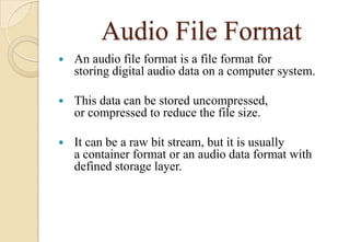 Audio File Format
 An audio file format is a file format for
storing digital audio data on a computer system.
 This data can be stored uncompressed,
or compressed to reduce the file size.
 It can be a raw bit stream, but it is usually
a container format or an audio data format with
defined storage layer.
 