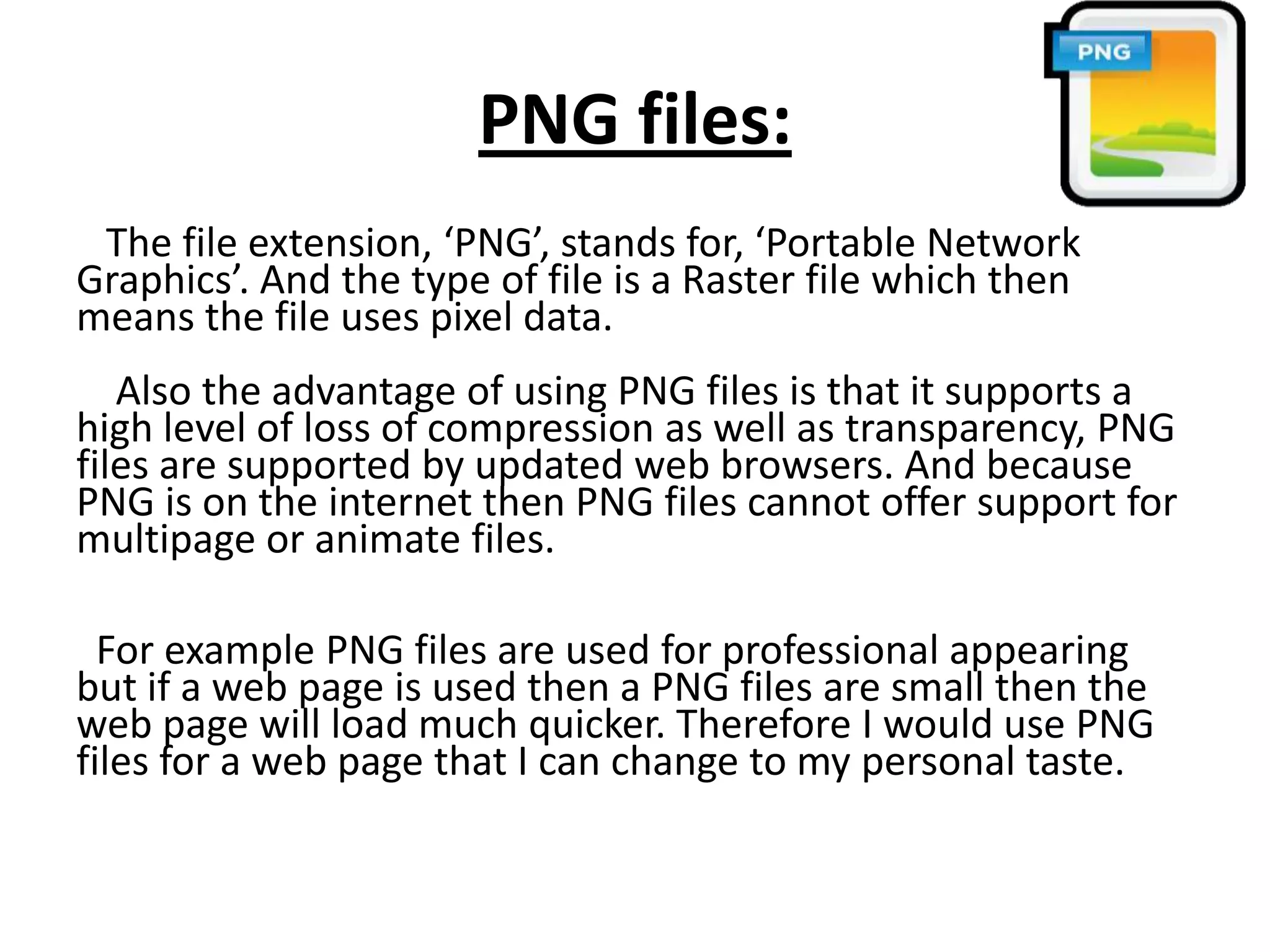 PNG files:
The file extension, ‘PNG’, stands for, ‘Portable Network
Graphics’. And the type of file is a Raster file which then
means the file uses pixel data.
Also the advantage of using PNG files is that it supports a
high level of loss of compression as well as transparency, PNG
files are supported by updated web browsers. And because
PNG is on the internet then PNG files cannot offer support for
multipage or animate files.
For example PNG files are used for professional appearing
but if a web page is used then a PNG files are small then the
web page will load much quicker. Therefore I would use PNG
files for a web page that I can change to my personal taste.
 