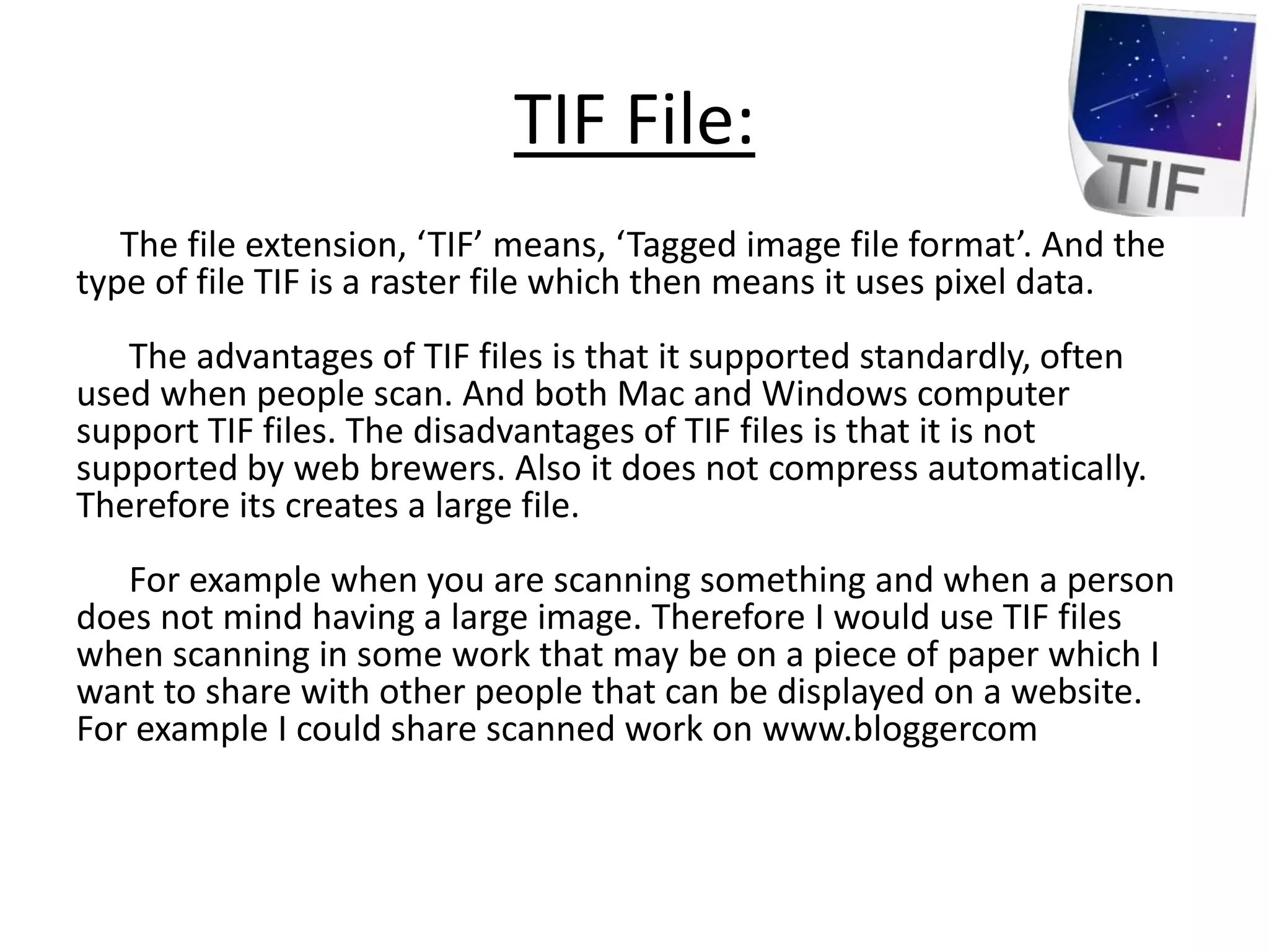 TIF File:
The file extension, ‘TIF’ means, ‘Tagged image file format’. And the
type of file TIF is a raster file which then means it uses pixel data.
The advantages of TIF files is that it supported standardly, often
used when people scan. And both Mac and Windows computer
support TIF files. The disadvantages of TIF files is that it is not
supported by web brewers. Also it does not compress automatically.
Therefore its creates a large file.
For example when you are scanning something and when a person
does not mind having a large image. Therefore I would use TIF files
when scanning in some work that may be on a piece of paper which I
want to share with other people that can be displayed on a website.
For example I could share scanned work on www.bloggercom
 