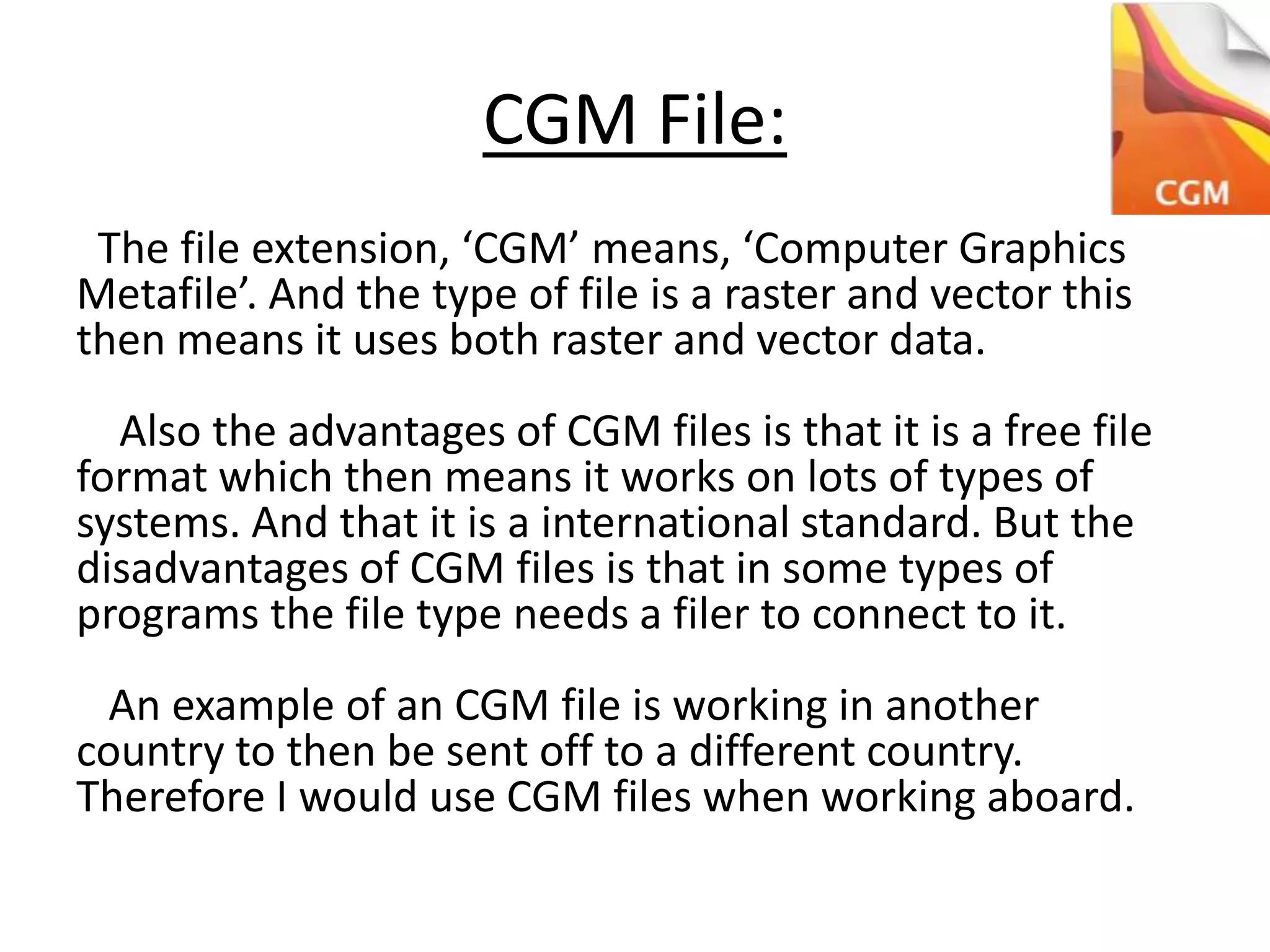 CGM File:
The file extension, ‘CGM’ means, ‘Computer Graphics
Metafile’. And the type of file is a raster and vector this
then means it uses both raster and vector data.
Also the advantages of CGM files is that it is a free file
format which then means it works on lots of types of
systems. And that it is a international standard. But the
disadvantages of CGM files is that in some types of
programs the file type needs a filer to connect to it.
An example of an CGM file is working in another
country to then be sent off to a different country.
Therefore I would use CGM files when working aboard.
 