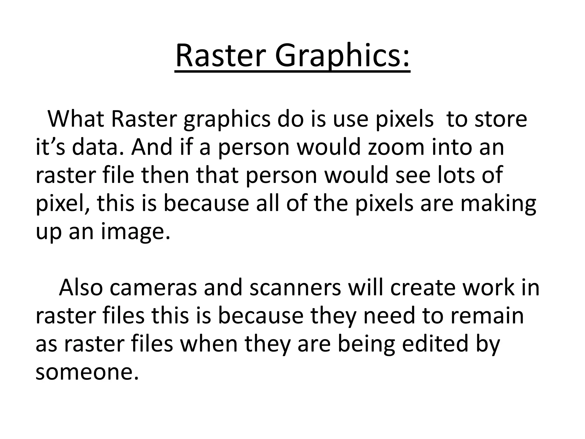 Raster Graphics:
What Raster graphics do is use pixels to store
it’s data. And if a person would zoom into an
raster file then that person would see lots of
pixel, this is because all of the pixels are making
up an image.
Also cameras and scanners will create work in
raster files this is because they need to remain
as raster files when they are being edited by
someone.
 