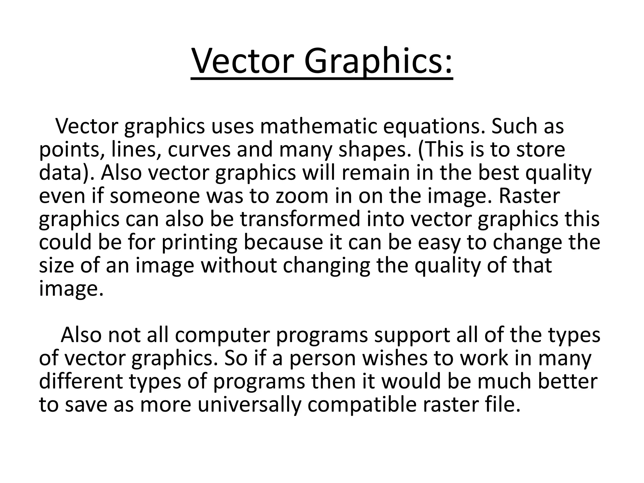 Vector Graphics:
Vector graphics uses mathematic equations. Such as
points, lines, curves and many shapes. (This is to store
data). Also vector graphics will remain in the best quality
even if someone was to zoom in on the image. Raster
graphics can also be transformed into vector graphics this
could be for printing because it can be easy to change the
size of an image without changing the quality of that
image.
Also not all computer programs support all of the types
of vector graphics. So if a person wishes to work in many
different types of programs then it would be much better
to save as more universally compatible raster file.
 