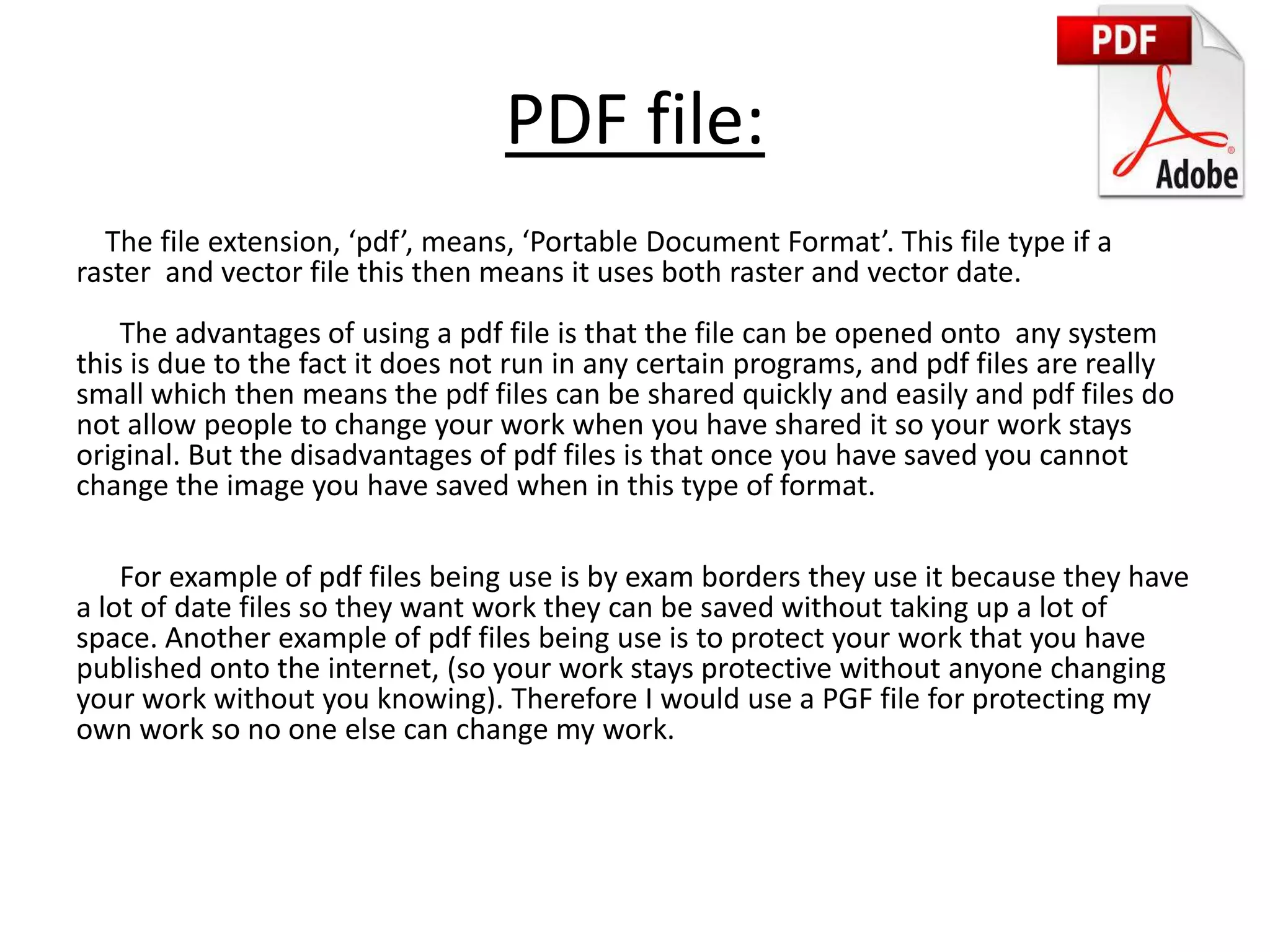 PDF file:
The file extension, ‘pdf’, means, ‘Portable Document Format’. This file type if a
raster and vector file this then means it uses both raster and vector date.
The advantages of using a pdf file is that the file can be opened onto any system
this is due to the fact it does not run in any certain programs, and pdf files are really
small which then means the pdf files can be shared quickly and easily and pdf files do
not allow people to change your work when you have shared it so your work stays
original. But the disadvantages of pdf files is that once you have saved you cannot
change the image you have saved when in this type of format.
For example of pdf files being use is by exam borders they use it because they have
a lot of date files so they want work they can be saved without taking up a lot of
space. Another example of pdf files being use is to protect your work that you have
published onto the internet, (so your work stays protective without anyone changing
your work without you knowing). Therefore I would use a PGF file for protecting my
own work so no one else can change my work.
 