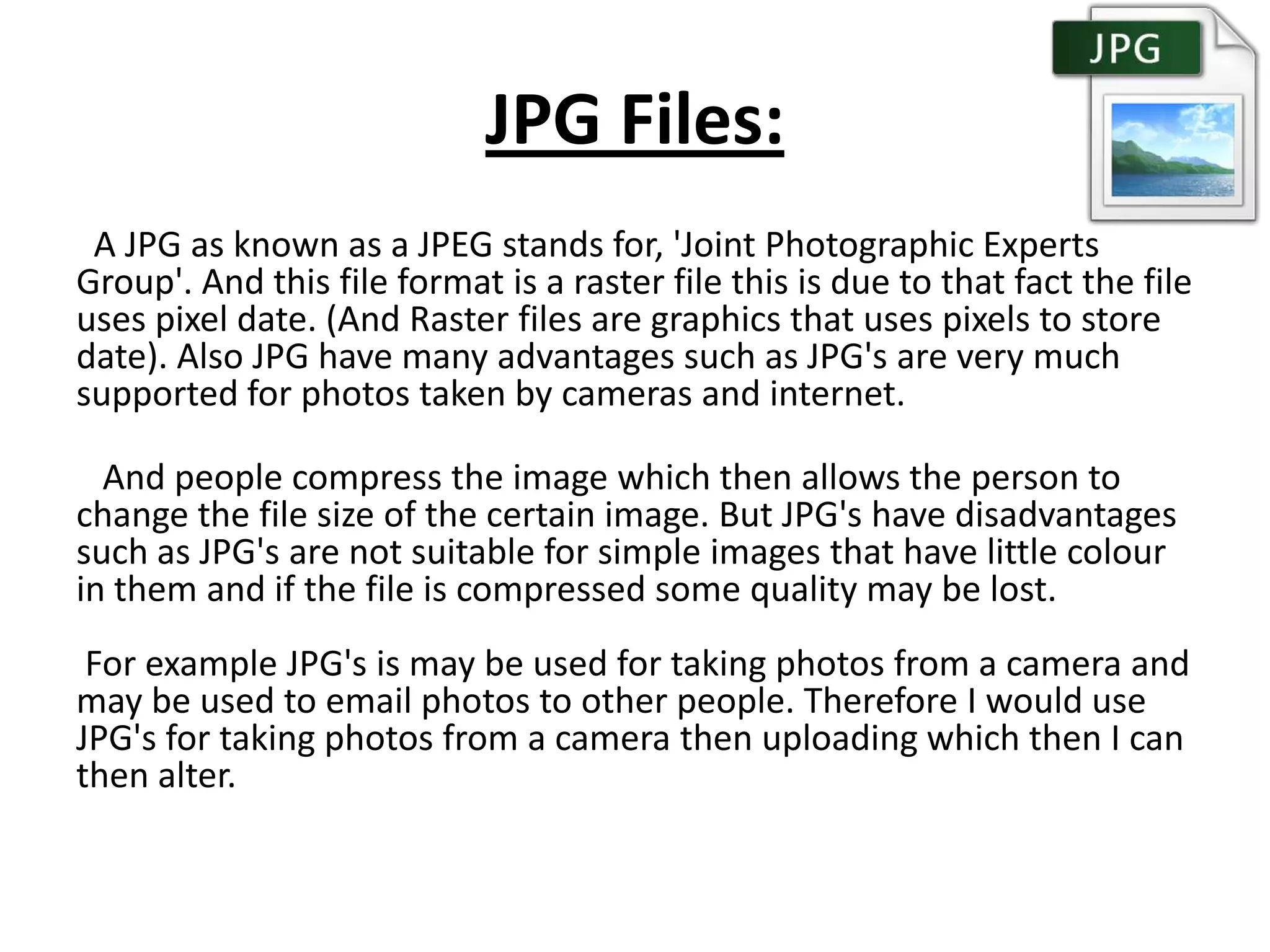 JPG Files:
A JPG as known as a JPEG stands for, 'Joint Photographic Experts
Group'. And this file format is a raster file this is due to that fact the file
uses pixel date. (And Raster files are graphics that uses pixels to store
date). Also JPG have many advantages such as JPG's are very much
supported for photos taken by cameras and internet.
And people compress the image which then allows the person to
change the file size of the certain image. But JPG's have disadvantages
such as JPG's are not suitable for simple images that have little colour
in them and if the file is compressed some quality may be lost.
For example JPG's is may be used for taking photos from a camera and
may be used to email photos to other people. Therefore I would use
JPG's for taking photos from a camera then uploading which then I can
then alter.
 