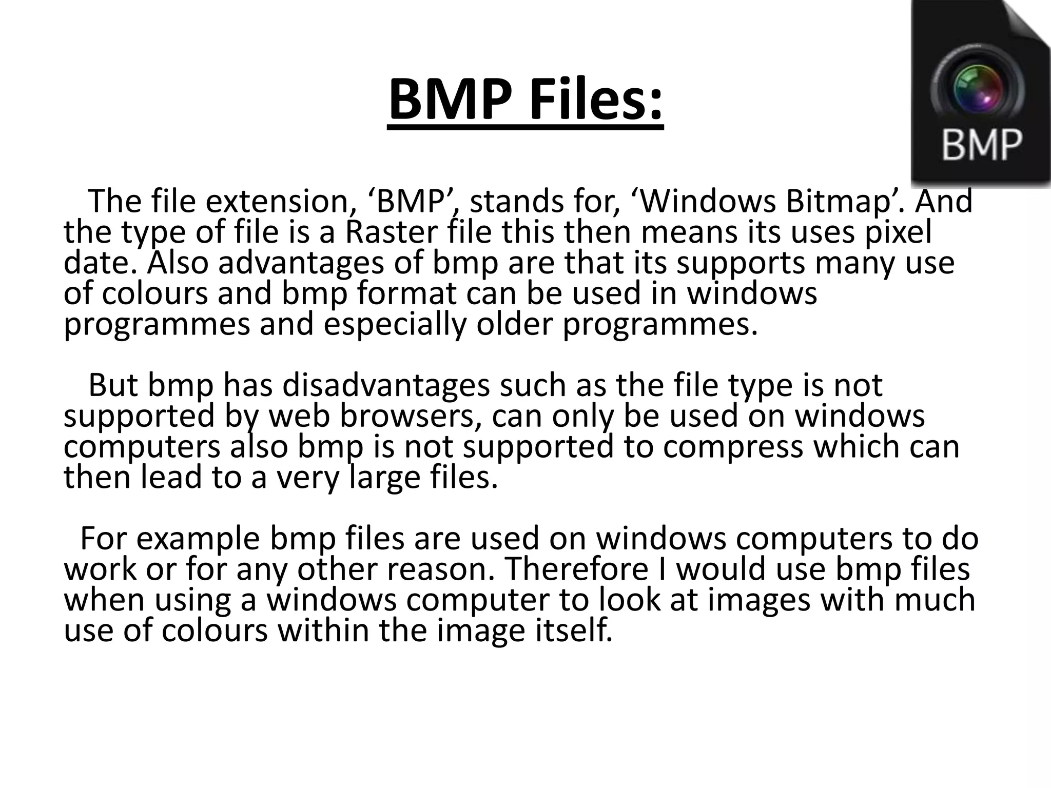 BMP Files:
The file extension, ‘BMP’, stands for, ‘Windows Bitmap’. And
the type of file is a Raster file this then means its uses pixel
date. Also advantages of bmp are that its supports many use
of colours and bmp format can be used in windows
programmes and especially older programmes.
But bmp has disadvantages such as the file type is not
supported by web browsers, can only be used on windows
computers also bmp is not supported to compress which can
then lead to a very large files.
For example bmp files are used on windows computers to do
work or for any other reason. Therefore I would use bmp files
when using a windows computer to look at images with much
use of colours within the image itself.
 