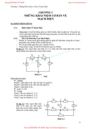 Chương 1. Những Khái niệm cơ bản về mạch điện
1
CHƯƠNG 1
NHỮNG KHÁI NIỆM CƠ BẢN VỀ
MẠCH ĐIỆN
§1.1.KHÁI NIỆM CHUNG
1.1.1. Định Nghĩa Về Mạch Điện
- Mạch điện: là một hệ thống gồm các thiết bị điện, điện tử ghép lại. Trong đó xảy
ra các quá trình truyền đạt, biến đổi năng lượng hay tín hiệu điện từ đo bởi các đại
lượng dòng điện, điện áp.
1.1.2. Kết Cấu Hình Học Của Mạch Điện:
- Nhánh: là 1 đoạn mạch gồm những phần tử ghép nối tiếp nhau, trong đó có cùng 1
dòng điện chạy thông từ đầu nọ đến đầu kia.
- Nút: là giao điểm gặp nhau của 3 nhánh trở lên.
- Vòng (mạch vòng): là một lối đi khép kín qua các nhánh.
Ví dụ 1.1: Cho mạch điện như hình vẽ (1-1). Hãy cho biết mạch điện trên có bao
nhiêu nhánh, bao nhiêu nút và bao nhiêu vòng?
Giải
Mạch điện trên gồm:
 3 nhánh:
Nhánh 1: gồm phần tử R1 mắc nối tiếp với nguồn E1
Nhánh 2: gồm phần tử R2 mắc nối tiếp nguồn E2
Nhánh 3: gồm phần tử R3.
 2 nút: A và B
 3 vòng:
Vòng 1: qua các nhánh (1, 3, 1)
Vòng 2: qua các nhánh (2, 3, 2)
Vòng 3: qua các nhánh (1, 2, 1)
Ví dụ 1.2: Cho mạch điện như
hình (1-2). Hãy cho biết mạch
điện trên có bao nhiêu nhánh, bao
nhiêu nút và bao nhiêu vòng?
E1
E2
R1 R2
R3
I1 I2
I3
A
B
Hình 1-1
E1 E2
R1 R2
R3
R4 R5
R6
A
B
CD
Hình 1-2
Truong DH SPKT TP. HCM http://www.hcmute.edu.vn
Thu vien DH SPKT TP. HCM - http://www.thuvienspkt.edu.vn
Ban quyen © Truong DH Su pham Ky thuat TP. HCM
 