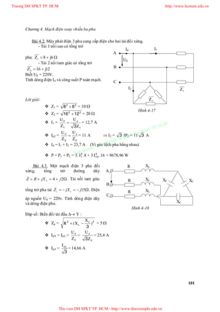 Chương 4. Mạch điện xoay chiều ba pha
101
Bài 4.2. Máy phát điện 3 pha cung cấp điện cho hai tải đối xứng.
- Tải 1 nối sao có tổng trở
pha: 681 jZ  
- Tải 2 nối tam giác có tổng trở
12162 jZ 
Biết Ud = 220V.
Tính dòng điện Id và công suất P toàn mạch.
Lời giải:
 Z1 = 22
68  = 10 
 Z2 = 22
1216  = 20 
 I1 =
11 3Z
U
Z
U dP
 = 12,7 A
 Ip2 =
22 Z
U
Z
U dP
 = 11 A  I2 = 3 IP2 = 11 3 A
 Id = I1 + I2 = 23,7 A (Vì góc lệch pha bằng nhau)
 P = P1 + P2 = 3. 2
1I .8 + 3 2
2PI .16 = 9678,96 W
Bài 4.3. Một mạch điện 3 pha đối
xứng, tổng trở đường dây
 24
_
jjXRZ L
. Tải nối tam giác
tổng trở pha tải  15
_
jjXZ ct . Điện
áp nguồn Ud = 220v. Tính dòng điện dây
và dòng điện pha.
Đáp số: Biến đổi tải đấu  Y :
 Zp = 22
3
)
X
X(R C
L  = 5 
 IdY = Id =
P
P
Z
U
=
P
d
Z
U
3
= 25,4 A
 Ip =
3
dI
= 14,66 A
1Z
2Z
A
B
C
Id
Ud
I1
I2
C
B
A
R XL
R
R
XL
XL
XC
XC
XC
Hình 4-17
Hình 4-18
Truong DH SPKT TP. HCM http://www.hcmute.edu.vn
Thu vien DH SPKT TP. HCM - http://www.thuvienspkt.edu.vn
Ban quyen © Truong DH Su pham Ky thuat TP. HCM
 