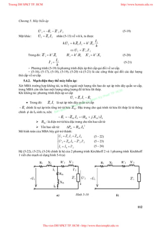 Chương 5. Máy biến áp
112
2212 '.'' IZEU   (5-19)
Mặt khác: 22 IZU t
 . nhân (5-13) vế với k, ta được
k
I
ZkIZkUk tt
22
22

 ..... 
22 '.' IZU t
 
Trong đó: tt ZkZ .' 2
 tt RkR .' 2
 tt XkX .' 2
 (5-20)
k
I
I 2
2

 ' (5-21)
- Phương trình (5-19) là phương trình điện áp thứ cấp qui đổi về sơ cấp.
- (5-16), (5-17), (5-18), (5-19), (5-20) và (5-21) là các công thức qui đổi các đại lượng
thứ cấp về sơ cấp.
5.4.2. Mạch điện thay thế máy biến áp:
Xét MBA trường hợp không tải, ta thấy ngoài một lượng tổn hao do sụt áp trên dây quấn sơ cấp,
trong MBA còn tổn hao một lượng năng lượng để từ hóa lõi thép.
Khi không tải: phương trình điện áp sơ cấp
1111 EIZU   .
 Trong đó: 11 IZ . là sụt áp trên dây quấn sơ cấp
1E chính là sụt áp trên tổng trở từ hóa thZ . Đặc trưng cho quá trình từ hóa lõi thép là từ thông
chính  do I0 sinh ra, nên:
001 IXjRIZE ththth
 )..(. 
 thR : là điện trở từ hóa đặc trưng cho tổn hao sắt từ
 Tổn hao sắt từ:
2
0IRP thst .
Mô hình toán của MBA bây giờ trở thành:
)245(
)235(
)225(
'
'.'.'
..
201
2202
0111











III
IZIZU
IZIZU
th
th



Hệ (5-22), (5-23), (5-24) chính là hệ của 2 phương trình Kirchhoff 2 và 1 phương trình Kirchhoff
1 viết cho mạch có dạng hình 5-6 (a)
Hình 5-10a) b)
Rth
Xth
.
~U1
R’2 X’2R1 X1
Z’t
Z’t
.
~U1
R’2 X’2R1 X1
.
I1
.
U’2
.
I’2
.
I0
Truong DH SPKT TP. HCM http://www.hcmute.edu.vn
Thu vien DH SPKT TP. HCM - http://www.thuvienspkt.edu.vn
Ban quyen © Truong DH Su pham Ky thuat TP. HCM
 