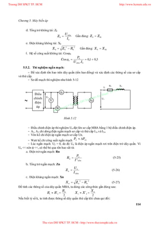 Chương 5. Máy biến áp
114
d. Tổng trở không tải: Z0
0
1
0
I
U
Z ñm
 Gần đúng: thZZ 0
e. Điện kháng không tải: X0
2
0
2
00 RZX  Gần đúng: thXX 0
f. Hệ số công suất không tải: Cos0
3010
01
0
0 ,,
.

IU
P
Cos
ñm

5.5.2. Thí nghiệm ngắn mạch:
- Để xác định tổn hao trên dây quấn (tổn hao đồng) và xác định các thông số của sơ cấp
và thứ cấp.
- Sơ đồ mạch thí nghiệm như hình 5-12
- Điều chỉnh điện áp thí nghiệm Un đặt lên sơ cấp MBA bằng 1 bộ điều chỉnh điện áp.
- A1, A2 chỉ dòng điện ngắn mạch sơ cấp và thứ cấp I1n và I2n.
- Vôn kế chỉ điện áp ngắn mạch sơ cấp Un.
- Watt kế chỉ công suất ngắn mạch cun PP 
- Lúc ngắn mạch: U2 = 0, do đó Un là điện áp ngắn mạch rơi trên điện trở dây quấn. Vì
Un << nên  <<, có thể bỏ qua tổn hao sắt từ.
a. Điện trở ngắn mạch: Rn
ñm
n
n
I
P
R
1
2
 (5-25)
b. Tổng trở ngắn mạch: Zn
ñm
n
n
I
U
Z
1
 (5-26)
c. Điện kháng ngắn mạch: Xn
22
nnn RZX  (5-27)
Để tính các thông số của dây quấn MBA, ta dùng các công thức gần đúng sau:
2
21
nR
RR  '
2
21
nX
XX  '
Nếu biết tỷ số k, ta tính được thông số dây quấn thứ cấp khi chưa qui đổi:
Hình 5.12
Truong DH SPKT TP. HCM http://www.hcmute.edu.vn
Thu vien DH SPKT TP. HCM - http://www.thuvienspkt.edu.vn
Ban quyen © Truong DH Su pham Ky thuat TP. HCM
 