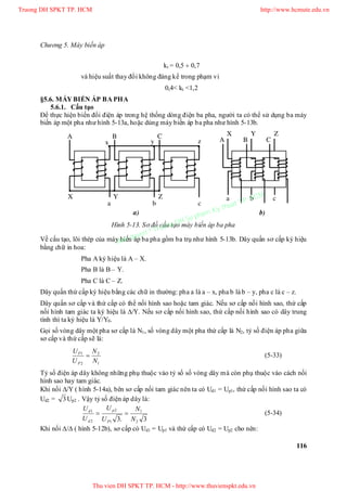 Chương 5. Máy biến áp
116
kt = 0,5  0,7
và hiệu suất thay đổi không đáng kể trong phạm vi
0,4< kt <1,2
§5.6. MÁY BIẾN ÁP BA PHA
5.6.1. Cấu tạo
Để thực hiện biến đổi điện áp trong hệ thống dòng điện ba pha, người ta có thể sử dụng ba máy
biến áp một pha như hình 5-13a, hoặc dùng máy biến áp ba pha như hình 5-13b.
Hình 5-13. Sơ đồ cấu tạo máy biến áp ba pha
Về cấu tạo, lõi thép của máy biến áp ba pha gồm ba trụ như hình 5-13b. Dây quấn sơ cấp ký hiệu
bằng chữ in hoa:
Pha A ký hiệu là A – X.
Pha B là B – Y.
Pha C là C – Z.
Dây quấn thứ cấp ký hiệu bằng các chữ in thường: pha a là a – x, pha b là b – y, pha c là c – z.
Dây quấn sơ cấp và thứ cấp có thể nối hình sao hoặc tam giác. Nếu sơ cấp nối hình sao, thứ cấp
nối hình tam giác ta ký hiệu là /. Nếu sơ cấp nối hình sao, thứ cấp nối hình sao có dây trung
tính thì ta ký hiệu là Y/Y0.
Gọi số vòng dây một pha sơ cấp là N1, số vòng dây một pha thứ cấp là N2, tỷ số điện áp pha giữa
sơ cấp và thứ cấp sẽ là:
1
2
2
1
N
N
U
U
P
P
 (5-33)
Tỷ số điện áp dây không những phụ thuộc vào tỷ số số vòng dây mà còn phụ thuộc vào cách nối
hình sao hay tam giác.
Khi nối / ( hình 5-14a), bên sơ cấp nối tam giác nên ta có Ud1 = Up1, thứ cấp nối hình sao ta có
Ud2 = 3Up2 . Vậy tỷ số điện áp dây là:
3.3 2
1
1
2
2
1
N
N
U
U
U
U
P
p
d
d
 (5-34)
Khi nối / ( hình 5-12b), sơ cấp có Ud1 = Up1 và thứ cấp có Ud2 = Up2 cho nên:
A B C
yx z
X Y Z
a b c
A B C
a b c
X Y Z
a) b)
Truong DH SPKT TP. HCM http://www.hcmute.edu.vn
Thu vien DH SPKT TP. HCM - http://www.thuvienspkt.edu.vn
Ban quyen © Truong DH Su pham Ky thuat TP. HCM
 
