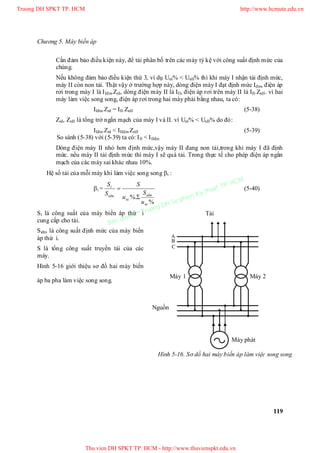 Chương 5. Máy biến áp
119
Cần đảm bảo điều kiện này, để tải phân bố trên các máy tỷ kệ với công suất định mức của
chúng.
Nếu không đảm bảo điều kiện thứ 3, ví dụ UnI% < UnII% thì khi máy I nhận tải định mức,
máy II còn non tải. Thật vậy ở trường hợp này, dòng điện máy I đạt định mức Iđm, điện áp
rơi trong máy I là IIđm.ZnI, dòng điện máy II là III, điện áp rơi trên máy II là III.ZnII. vì hai
máy làm việc song song, điện áp rơi trong hai máy phải bằng nhau, ta có:
IIđm.ZnI = III.ZnII (5-38)
ZnI, ZnII là tổng trở ngắn mạch của máy I và II. vì UnI% < UnII% do đó:
IIđm.ZnI < IIIđm.ZnII (5-39)
So sánh (5-38) với (5-39) ta có: III < IIIđm
Dòng điện máy II nhỏ hơn định mức,vậy máy II đang non tải,trong khi máy I đã định
mức. nếu máy II tải định mức thì máy I sẽ quá tải. Trong thực tế cho phép điện áp ngắn
mạch của các máy sai khác nhau 10%.
Hệ số tải của mỗi máy khi làm việc song song i :
i =
%
%.
ni
idm
ni
idm
i
u
S
u
S
S
S

 (5-40)
Si là công suất của máy biến áp thứ i
cung cấp cho tải.
Siđm là công suất định mức của máy biến
áp thứ i.
S là tổng công suất truyền tải của các
máy.
Hình 5-16 giới thiệu sơ đồ hai máy biến
áp ba pha làm việc song song.
C
Máy 1
B
A
Máy phát
Máy 2
Hình 5-16. Sơ dồ hai máy biến áp làm việc song song
Tải
Nguồn
Truong DH SPKT TP. HCM http://www.hcmute.edu.vn
Thu vien DH SPKT TP. HCM - http://www.thuvienspkt.edu.vn
Ban quyen © Truong DH Su pham Ky thuat TP. HCM
 
