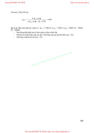 Chương 5. Máy biến áp
123
max =
ntñmt
ñmt
PkPφcosSk
φcosSk
2
0 
= 0,99
Bài 5.10: Một máy biến áp 3 pha có : Sđm = 175KVA; U1đm = 35KV; U2đm = 400V; P0 = 500W;
Pn = 1000W.
- Tính dòng điện định mức ở bên cuộn sơ cấp và thứ cấp
- Tính hệ số tải khi hiệu suất cực đại. Tính hiệu suất cực đại đó biết cos = 0,8
- Tính hiệu suất khi hệ số tải kt = 0,5
Truong DH SPKT TP. HCM http://www.hcmute.edu.vn
Thu vien DH SPKT TP. HCM - http://www.thuvienspkt.edu.vn
Ban quyen © Truong DH Su pham Ky thuat TP. HCM
 