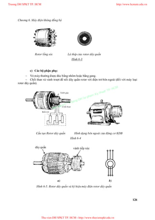 Chương 6. Máy điện không đồng bộ
126
c) Các bộ phận phụ:
 Vỏ máy thường được đúc bằng nhôm hoặc bằng gang.
 Chổi than và vành trượt để nối dây quấn rotor với điện trở bên ngoài (đối với máy loại
rotor dây quấn).
Rotor lồng sóc Lá thép của rotor dây quấn
Hình 6-3
Cấu tạo Rotor dây quấn Hình dạng bên ngoài của động cơ KĐB
Hình 6-4
vành tiếp xúcdây quấn
a) b)
Hình 6-5. Rotor dây quấn và ký hiệu máy điện rotor dây quấn
Truong DH SPKT TP. HCM http://www.hcmute.edu.vn
Thu vien DH SPKT TP. HCM - http://www.thuvienspkt.edu.vn
Ban quyen © Truong DH Su pham Ky thuat TP. HCM
 