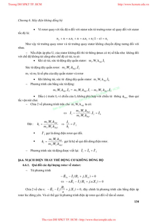 Chương 6. Máy điện không đồng bộ
134
 Vì rotor quay với tốc độ n đối với stator nên từ trường rotor sẽ quay đối với stator
tốc độ là:
11112 1 nsnnsnnsnn  )(..
Như vậy từ trường quay rotor và từ trường quay stator không chuyển động tương đối với
nhau.
 Nếu điện áp pha U1 của stator không đổi thì từ thông max có trị số hầu như không đổi
với chế độ không tải cũng như chế độ có tải, ta có:
 Khi có tải, sức từ động dây quấn stator: 1111 I.k.W,m dq

Sức từ động dây quấn rotor: 2222 IkWm dq
...
m1 và m2 là số pha của dây quấn stator và rotor
 Khi không tải, sức từ động dây quấn stator: 0111 I.k.W.m dq

 Phương trình cân bằng sức từ động:
0111 IkWm dq
... = 22221111 IkWmIkWm dqdq
 ...... 
 Dấu (-) trước I2 vì chiều của I2 không phù hợp với chiều từ thông max theo qui
tắc vặn nút chai.
 Chia 2 vế phương trình trên cho 111 dqk.W.m ta có:
02
111
222
1 II
kWm
kWm
I
dq
dq   .
..
..
Đặt : 2
2
222
111
'
..
..
I
k
I
kWm
kWm
k
idq
dq
i



 2'I gọi là dòng điện rotor qui đổi.

222
111
dq
dq
i
kWm
kWm
k
..
..
 gọi là hệ số qui đổi dòng điện rotor.
 Phương trình sức từ động được viết lại: 201 'III  
§6.6. MẠCH ĐIỆN THAY THẾ ĐỘNG CƠ KHÔNG ĐỒNG BỘ
6.6.1. Qui đổi các đại lượng rotor về stator:
 Từ phương trình
0
0
2222
2222


)..(.
).(
XsjRIEs
XjRIE ss


Chia 2 vế cho s: 02
2
22  ).( Xj
s
R
IE  , đây chính là phương trình cân bằng điện áp
rotor lúc đứng yên. Và có thể gọi là phương trình điện áp rotor qui đổi về tần số stator.
Truong DH SPKT TP. HCM http://www.hcmute.edu.vn
Thu vien DH SPKT TP. HCM - http://www.thuvienspkt.edu.vn
Ban quyen © Truong DH Su pham Ky thuat TP. HCM
 