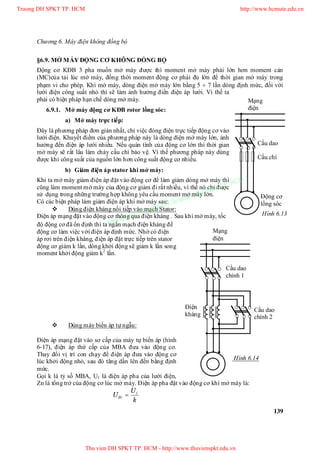 Chương 6. Máy điện không đồng bộ
139
Mạng
điện
Cầu dao
Cầu chì
Động cơ
lồng sóc
Hình 6.13
Cầu dao
chính 1
Cầu dao
chính 2
Điện
kháng
Mạng
điện
Hình 6.14
§6.9. MỞ MÁY ĐỘNG CƠ KHÔNG ĐỒNG BỘ
Động cơ KĐB 3 pha muốn mở máy được thì moment mở máy phải lớn hơn moment cản
(MC)của tải lúc mở máy, đồng thời moment động cơ phải đủ lớn để thời gian mở máy trong
phạm vi cho phép. Khi mở máy, dòng điện mở máy lớn bằng 5  7 lần dòng định mức, đối với
lưới điện công suất nhỏ thì sẽ làm ảnh hưởng điến điện áp lưới. Vì thế ta
phải có biện pháp hạn chế dòng mở máy.
6.9.1. Mở máy động cơ KĐB rotor lồng sóc:
a) Mở máy trực tiếp:
Đây là phương pháp đơn giản nhất, chỉ việc đóng điện trực tiếp động cơ vào
lưới điện. Khuyết điểm của phương pháp này là dòng điện mở máy lớn, ảnh
hưởng đến điện áp lưới nhiều. Nếu quán tính của động cơ lớn thì thời gian
mở máy sẽ rất lâu làm chảy cầu chì bảo vệ. Vì thế phương pháp này dùng
được khi công suất của nguồn lớn hơn công suất động cơ nhiều.
b) Giảm điện áp stator khi mở máy:
Khi ta mở máy giảm điện áp đặt vào động cơ để làm giảm dòng mở máy thì
cũng làm moment mở máy của động cơ giảm đi rất nhiều, vì thế nó chỉ được
sử dụng trong những trường hợp không yêu cầu moment mở máy lớn.
Có các biện pháp làm giảm điện áp khi mở máy sau:
 Dùng điện kháng nối tiếp vào mạch Stator:
Điện áp mạng đặt vào động cơ thông qua điện kháng . Sau khi mở máy, tốc
độ động cơ đã ổn định thì ta ngắn mạch điện kháng để
động cơ làm việc với điện áp định mức. Nhờ có điện
áp rơi trên điện kháng, điện áp đặt trực tiếp trên stator
động cơ giảm k lần, dòng khởi động sẽ giảm k lần song
moment khởi động giảm k2
lần.
 Dùng máy biến áp tự ngẫu:
Điện áp mạng đặt vào sơ cấp của máy tự biến áp (hình
6-17), điện áp thứ cấp của MBA đưa vào động cơ.
Thay đổi vị trí con chạy để điện áp đưa vào động cơ
lúc khởi động nhỏ, sau đó tăng dần lên đến bằng định
mức.
Gọi k là tỷ số MBA, U1 là điện áp pha của lưới điện,
Zn là tổng trở của động cơ lúc mở máy. Điện áp pha đặt vào động cơ khi mở máy là:
k
U
Uñc
1

Truong DH SPKT TP. HCM http://www.hcmute.edu.vn
Thu vien DH SPKT TP. HCM - http://www.thuvienspkt.edu.vn
Ban quyen © Truong DH Su pham Ky thuat TP. HCM
 