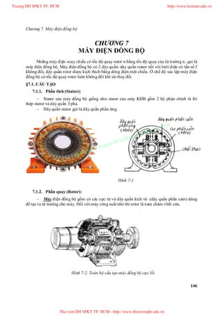Chương 7. Máy điện đồng bộ
146
CCHHƯƯƠƠNNGG 77
MÁY ĐIỆN ĐỒNG BỘ
Những máy điện xoay chiều có tốc độ quay rotor n bằng tốc độ quay của từ trường n1 gọi là
máy điện đồng bộ. Máy điện đồng bộ có 2 dây quấn: dây quấn stator nối với lưới điện có tần số f
không đổi, dây quấn rotor được kích thích bằng dòng điện một chiều. Ở chế độ xác lập máy điện
đồng bộ có tốc độ quay rotor luôn không đổi khi tải thay đổi.
§7.1. CẤU TẠO
7.1.1. Phần tĩnh (Stator):
 Stator của máy đồng bộ giống như stator của máy KĐB gồm 2 bộ phận chính là lõi
thép stator và dây quấn 3 pha.
 Dây quấn stator gọi là dây quấn phần ứng.
7.1.2. Phần quay (Rotor):
 Máy điện đồng bộ gồm có các cực từ và dây quấn kích từ (dây quấn phần cảm) dùng
để tạo ra từ trường cho máy. Đối với máy công suất nhỏ thì rotor là nam châm vĩnh cửu.
Hình 7-2. Toàn bộ cấu tạo máy đồng bộ cực lồi
Hình 7-1
Truong DH SPKT TP. HCM http://www.hcmute.edu.vn
Thu vien DH SPKT TP. HCM - http://www.thuvienspkt.edu.vn
Ban quyen © Truong DH Su pham Ky thuat TP. HCM
 