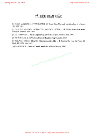 TAØI LIEÄU THAM KHAÛO
[1] ĐẶNG VĂN ĐÀO- LÊ VĂN DOANH, Kỹ Thuật Điện, Nhà xuất bản khoa học và kỹ thuật
–Hà Nội- 2005
[2] DAVID E. JOHNSON - JOHNNY R. JOHNSON - JOHN L. HILBURN, Electric Circuit
Analysis, Prentice Hall, 1989.
[3] DAVID IRWIN J., Basic Engineering Circuit Analysis, Prentice Hall, 1996.
[4] JOHN WILEY & SONS, Inc., Electric Engineering Circuits, 1963.
[5] NGUYỄN TRỌNG THẮNG, Giáo trình máy điện 1, 2, Trường Đại Học Sư Phạm Kỹ
Thuật TP.HCM, năm 2007.
[6] SANDER K.F., Electric Circuit Analysis, Addison Wesley, 1992.
Truong DH SPKT TP. HCM http://www.hcmute.edu.vn
Thu vien DH SPKT TP. HCM - http://www.thuvienspkt.edu.vn
Ban quyen © Truong DH Su pham Ky thuat TP. HCM
 