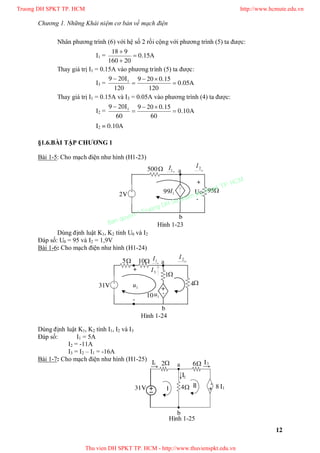 Chương 1. Những Khái niệm cơ bản về mạch điện
12
Nhân phương trình (6) với hệ số 2 rồi cộng với phương trình (5) ta được:
I1 = A15.0
20160
918



Thay giá trị I1 = 0.15A vào phương trình (5) ta được:
I3 = A05.0
120
15.0209
120
I209 1




Thay giá trị I1 = 0.15A và I3 = 0.05A vào phương trình (4) ta được:
I2 = A10.0
60
15.0209
60
I209 1




I2 = 0.10A
§1.6.BÀI TẬP CHƯƠNG 1
Bài 1-5: Cho mạch điện như hình (H1-23)
95
500 a
b
+
-
Uo

1I99
2I
1I
2V
Dùng định luật K1, K2 tính U0 và I2
Đáp số: U0 = 95 và I2 = 1,9V
Bài 1-6: Cho mạch điện như hình (H1-24)
Dùng định luật K1, K2 tính I1, I2 và I3
Đáp số: I1 = 5A
I2 = -11A
I3 = I2 – I1 = -16A
Bài 1-7: Cho mạch điện như hình (H1-25)
Hình 1-23

5 a
b
 2I
1I
31V +
-
3I
1u
4
1
10
+
-
1u
10
Hình 1-24
a
b


2I
1I
31V
3I
I1+
- 84
62
III
Hình 1-25
Truong DH SPKT TP. HCM http://www.hcmute.edu.vn
Thu vien DH SPKT TP. HCM - http://www.thuvienspkt.edu.vn
Ban quyen © Truong DH Su pham Ky thuat TP. HCM
 