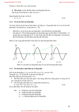 Chương 2. Mạch điện xoay chiều một pha
15
 Tần số góc: Là tốc độ biến thiên của dòng diện hình sin.
Tần số góc có ký hiệu là , đơn vị là rad / s.
Quan hệ giữa tần số góc và tần số:
 = 2. . f (2-3)
2.1.2. Trị số tức thời của dòng điện
Trị số tức thời là trị số ứng với thời điểm t, ký hiệu là i. Trong biểu thức (2-1) trị số tức thời
phụ thuộc vào biên độ Imax và góc pha (t + i).
- Biên độ Imax là trị số cực đại của dòng điện i, cho biết độ lớn của dòng điện.
- Góc pha (t +i) nói lên trạng thái của dòng điện ngay tại thời điểm t. Ở thời điểm t = 0
thì góc pha của dòng điện là i. i gọi là góc pha ban đầu của dòng điện. Góc pha ban
đầu  phụ thuộc vào thời điểm chọn làm gốc thời gian.
Hình 2-2 chỉ ra góc pha ban đầu i khi chọn các mốc thời gian khác nhau.
Hình 2-2. Góc pha của dòng điện ứng với các mốc thời gian khác nhau
2.1.3. Góc lệch pha  giữa điện áp và dòng điện
Giaû söû cho doøng ñieän i = Imax sin (t +i) vaø u = Umax sin (t +u).
Trong đó: Umax, u là biên độ và góc pha của điện áp.
Haõy bieåu dieãn goùc leäch pha giöõa u vaø i.
 Ñeå bieåu dieãn goùc leäch pha giöõa 2 ñaïi löôïng ñieàu hoøa chuùng phaûi coù cuøng taàn soá
goùc, cuøng haøm sin hoaëc haøm cos.
 Goùc leäch pha giöõa ñieän aùp vaø doøng ñieän kyù hieäu laø 
 = (t +i) – (t +u) = 1 – 2 (2-4)
Góc  phụ thuộc vào các thông số của mạch.
Khi:   0 điện áp vượt trước dòng điện
  0 điện áp chậm sau dòng điện
 = 0 điện áp trùng pha dòng điện
 =   điện áp ngược pha với dòng điện
i i
t
i
0 0 0
ii
tt
i < 0i > 0 i = 0
Truong DH SPKT TP. HCM http://www.hcmute.edu.vn
Thu vien DH SPKT TP. HCM - http://www.thuvienspkt.edu.vn
Ban quyen © Truong DH Su pham Ky thuat TP. HCM
 