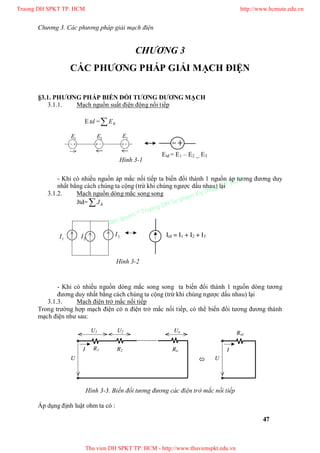 Chương 3. Các phương pháp giải mạch điện
47
CHƯƠNG 3
CÁC PHƯƠNG PHÁP GIẢI MẠCH ĐIỆN
§3.1. PHƯƠNG PHÁP BIẾN ĐỔI TƯƠNG ĐƯƠNG MẠCH
3.1.1. Mạch nguồn suất điện động nối tiếp
Etd = RE
- Khi có nhiều nguồn áp mắc nối tiếp ta biến đổi thành 1 nguồn áp tương đương duy
nhất bằng cách chúng ta cộng (trừ khi chúng ngược dấu nhau) lại
3.1.2. Mạch nguồn dòng mắc song song
Jtd= RJ
- Khi có nhiều nguồn dòng mắc song song ta biến đổi thành 1 nguồn dòng tương
đương duy nhất bằng cách chúng ta cộng (trừ khi chúng ngược dấu nhau) lại
3.1.3. Mạch điện trở mắc nối tiếp
Trong trường hợp mạch điện có n điện trở mắc nối tiếp, có thể biến đổi tương đương thành
mạch điện như sau:
Hình 3-3. Biến đổi tương đương các điện trở mắc nối tiếp
Áp dụng định luật ohm ta có :
U
R1
Rtd
U
R2 Rn
U1
II
U2 Un

Etđ = E1 – E2 _ E3
Hình 3-1
1E 2E 3E
Itñ = I1 + I2 + I3
1I 2I 3I
Hình 3-2
Truong DH SPKT TP. HCM http://www.hcmute.edu.vn
Thu vien DH SPKT TP. HCM - http://www.thuvienspkt.edu.vn
Ban quyen © Truong DH Su pham Ky thuat TP. HCM
 