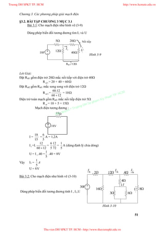 Chương 3. Các phương pháp giải mạch điện
51
§3.2. BÀI TẬP CHƯƠNG 3 MỤC 3.1
Bài 3.1: Cho mạch điện như hình vẽ (3-9)
Dùng phép biến đổi tương đương tìm I1 và U
5 20
12
40V18


U1I
Lời Giải:
Đặt Rtđ1 gồm điện trở 20 mắc nối tiếp với điện trở 40
R 1td = 20 + 40 = 60
Đặt Rtđ2 gồm Rtđ1 mắc song song với điện trở 12
R 2td =
1260
12.60

= 10
Điện trở toàn mạch gồm Rtđ2 mắc nối tiếp điện trở 5
Rtd = 10 + 5 = 15
Mạch điện tương đương :
I =
15
18
=
5
6
A = 1,2A
I1 =I.
1260
12

=
72
12
5
6
=
5
1
A (dùng định lý chia dòng)
U = I1 .40 =
5
1
.40 = 8V
Vậy I1 = A
5
1
U = 8V
Bài 3.2: Cho mạch điện như hình vẽ (3-10)
Dùng phép biến đổi tương đương tính I , I1,U
Nối tiếp
Rtđ1//12
18V
15
Hình 3-9
V30 

U 8
12
4
4
3 6
2
16
1I 2I 3I
I
Hình 3-10
Truong DH SPKT TP. HCM http://www.hcmute.edu.vn
Thu vien DH SPKT TP. HCM - http://www.thuvienspkt.edu.vn
Ban quyen © Truong DH Su pham Ky thuat TP. HCM
 