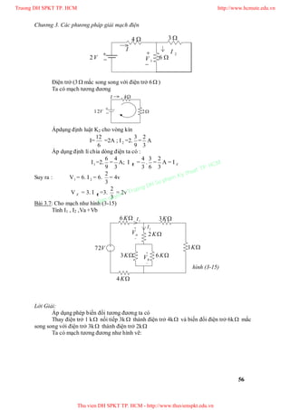 Chương 3. Các phương pháp giải mạch điện
56

 1V


I
6
4
2I
V1 2
3
Điện trở (3 mắc song song với điện trở 6 )
Ta có mạch tương đương


I 4
V12 2
Ápdụng định luật K2 cho vòng kín
I=
6
12
=2A ; I2 =2.
9
3
=
3
2
A
Áp dụng định lí chia dòng điện ta có :
I1 =2.
9
6
=
3
4
A; I =
3
4
.
6
3
=
3
2
A = I X
Suy ra : V1 = 6. I 2 = 6.
3
2
= 4v
V X = 3. I =3.
3
2
= 2v
Bài 3.7: Cho mạch như hình (3-15)
Tính I1 , I2 ,Va +Vb
Lời Giải:
Áp dụng phép biến đổi tương đương ta có
Thay điện trở 1 k nối tiếp 3k  thành điện trở 4k và biến đổi điện trở 6k mắc
song song với điện trở 3k thành điện trở 2k
Ta có mạch tương đương như hình vẽ:


aV


bV
K1
K2
K3
K4
K6
K6K3
V72
1I
2I
hình (3-15)
Truong DH SPKT TP. HCM http://www.hcmute.edu.vn
Thu vien DH SPKT TP. HCM - http://www.thuvienspkt.edu.vn
Ban quyen © Truong DH Su pham Ky thuat TP. HCM
 