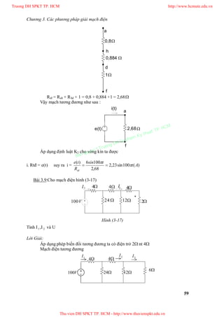 Chương 3. Các phương pháp giải mạch điện
59

a
d
f
0,8
1


h
0,884
Rtđ = Rah + Rhd + 1 = 0,8 + 0,884 +1 = 2,68
Vậy mạch tương đương như sau :
a
f

i(t)
e(t) 2,68
Áp dụng định luật K2 cho vòng kín ta được
i. Rtđ = e(t) suy ra i = )(100sin23,2
68,2
1006)(
At
tsín
R
te
td



Bài 3.9:Cho mạch điện hình (3-17)
Tính I1 ,I 2 và U
Lời Giải:
Áp dụng phép biến đổi tương đương ta có điện trở 2 nt 4
Mạch điện tương đương
44
24 12
1I 2I 3I
6
V100
V100 2
42I1I 44
24 12
+
Hình (3-17)
Truong DH SPKT TP. HCM http://www.hcmute.edu.vn
Thu vien DH SPKT TP. HCM - http://www.thuvienspkt.edu.vn
Ban quyen © Truong DH Su pham Ky thuat TP. HCM
 