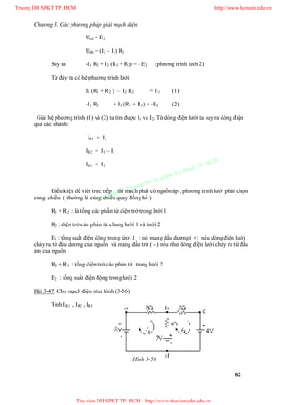 Chương 3. Các phương pháp giải mạch điện
82
Ucd = E2
Udb = (I2 – I1) R2
Suy ra -I1 R2 + I2 (R3 + R2) = - E2 (phương trình lưới 2)
Từ đây ta có hệ phương trình lưới
I1 (R1 + R2 ) – I2 R2 = E1 (1)
-I1 R2 + I2 (R2 + R3) = -E2 (2)
Giải hệ phương trình (1) và (2) ta tìm được I1 và I2. Từ dòng điện lưới ta suy ra dòng điện
qua các nhánh:
IR1 = I1
IR2 = I1 – I2
IR3 = I2
Điều kiện để viết trực tiếp : thì mạch phải có nguồn áp , phương trình lưới phải chọn
cùng chiều ( thường là cùng chiều quay đồng hồ )
R1 + R2 : là tổng các phần tử điện trở trong lưới 1
R2 : điện trở của phần tử chung lưới 1 và lưới 2
E1 : tổng suất điện động trong lứơi 1 : nó mang dấu dương ( +) nếu dòng điện lưới
chảy ra từ đầu dương của nguồn và mang dấu trừ ( - ) nếu như dòng điện lưới chảy ra từ đầu
âm của nguồn
R2 + R3 : tổng điện trở các phần tử trong lưới 2
E2 : tổng suất điện động trong lưới 2
Bài 3-47: Cho mạch điện như hình (3-56)
Tính IR1 , IR2 , IR3
Hình 3-56
Truong DH SPKT TP. HCM http://www.hcmute.edu.vn
Thu vien DH SPKT TP. HCM - http://www.thuvienspkt.edu.vn
Ban quyen © Truong DH Su pham Ky thuat TP. HCM
 