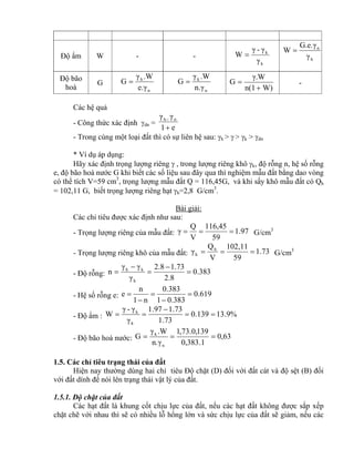 Độ ẩm W - -
k
k
γ
γ-γ
W  h
n
γ
G.e.γ
W 
Độ bão
hoà
G
n
h
e.γ
.Wγ
G 
n
k
n.γ
.Wγ
G 
W)n(1
γ.W
G

 -
Các hệ quả
- Công thức xác định dn =
e1
γγ nh


- Trong cùng một loại đất thì có sự liên hệ sau: h >  > k > dn
* Ví dụ áp dụng:
Hãy xác định trọng lượng riêng  , trong lượng riêng khô k, độ rỗng n, hệ số rỗng
e, độ bão hoà nước G khi biết các số liệu sau đây qua thí nghiệm mẫu đất bằng dao vòng
có thể tích V=59 cm3
, trọng lượng mẫu đất Q = 116,45G, và khi sấy khô mẫu đất có Qh
= 102,11 G, biết trọng lượng riêng hạt h=2,8 G/cm3
.
Bài giải:
Các chỉ tiêu được xác định như sau:
- Trọng lượng riêng của mẫu đất: 1.97
59
116,45
V
Q
γ  G/cm3
- Trọng lượng riêng khô của mẫu đất: 1.73
59
102,11
V
Q
γ h
k  G/cm3
- Độ rỗng: 383.0
8.2
73.18.2
γ
γγ
n
h
kh





- Hệ số rỗng e: 619.0
383.01
383.0
n1
n
e 




- Độ ẩm : %9.13139.0
73.1
73.197.1
γ
γ-γ
W
k
k



- Độ bão hoà nước: 63,0
1.383,0
139,0.73,1
n.γ
.Wγ
G
n
k

1.5. Các chỉ tiêu trạng thái của đất
Hiện nay thường dùng hai chỉ tiêu Độ chặt (D) đối với đất cát và độ sệt (B) đối
với đất dính để nói lên trạng thái vật lý của đất.
1.5.1. Độ chặt của đất
Các hạt đất là khung cốt chịu lực của đất, nếu các hạt đất không được sắp xếp
chặt chẽ với nhau thì sẽ có nhiều lỗ hổng lớn và sức chịu lực của đất sẽ giảm, nếu các
 