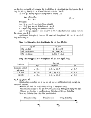 d
W Wch
W
hạt đất được chèn chặt với nhau thì thể tích lỗ hổng sẽ giảm đi và sức chịu lực của đất sẽ
tăng lên. Vì vậy độ chặt là chỉ tiêu thể hiện sức chịu lực của đất
Để đánh giá độ chặt người ta dùng chỉ tiêu độ chặt (D)
minmax
max
ee
ee
D


 (1.11)
Trong đó:
emax: Hệ số rỗng ở trạng thái rời rạc của đất
emin: Hệ số rỗng ở trạng thái đầm chặt của đất
e : Hệ số rỗng ở trạng thái tự nhiên của đất
Dựa vào các giá trị của độ chặt D người ta đưa ra tiêu chuẩn phân loại độ chặt của
đất cát qua bảng 1-4
Ngoài ra để đánh giá độ chặt của đất một cách đơn giản có thể căn cứ vào hệ số
rỗng e qua bảng 1-5
Bảng 1-4: Bảng phân loại độ chặt của đất cát theo độ chặt
Loại đất Độ chặt
Đất cát chặt 1  D  0,67
Đất cát chặt vừa 0,67  D  0,33
Đất cát rời rạc 0,33  D  0,0
Bảng 1-5: Bảng phân loại độ chặt của đất cát theo hệ số rỗng
Loại đất
Độ chặt
Chặt Chặt vừa Xốp
Cuội sỏi, cát thô,
cát trung
e < 0.5 0.5  e  0.7 e > 0.7
Cát nhỏ e < 0.6 0.6  e  0.75 e > 0.75
Cát bột e < 0.6 0.6  e  0.8 e > 0.8
1.5.2. Độ sệt của đất
Đất dính bao gồm phần lớn là các hạt sét, hạt keo có kích thước rất nhỏ có các
trạng thái như sau:
- Khi khô đất dính rắn cứng, trạng thái này là trạng thái cứng
- Khi ẩm đất dính dẻo có thể lặn được, trạng thái này được gọi là trạng thái dẻo.
- Khi quá ẩm đất nhão ra như bùn, trạng thái này gọi là trạng thái chảy
Các trạng thái này được biểu diễn qua hình 1-4
Trạng thái cứng Trạng thái dẻo Trạng thái chảy
 
