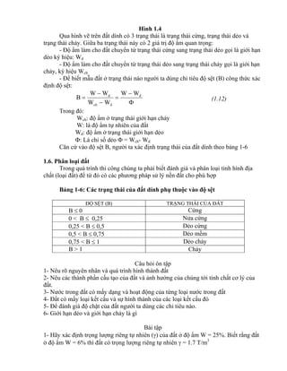 Hình 1.4
Qua hình vẽ trên đất dính có 3 trạng thái là trạng thái cứng, trạng thái dẻo và
trạng thái chảy. Giữa ba trạng thái này có 2 giá trị độ ẩm quan trọng:
- Độ ẩm làm cho đất chuyển từ trạng thái cứng sang trạng thái dẻo gọi là giới hạn
dẻo ký hiệu: Wd
- Độ ẩm làm cho đất chuyển từ trạng thái dẻo sang trạng thái chảy gọi là giới hạn
chảy, ký hiệu Wch
- Để biết mẫu đất ở trạng thái nào người ta dùng chỉ tiêu độ sệt (B) công thức xác
định độ sệt:





 d
dch
d WW
WW
WW
B (1.12)
Trong đó:
Wch: độ ẩm ở trạng thái giới hạn chảy
W: là độ ẩm tự nhiên của đất
Wd: độ ẩm ở trạng thái giới hạn dẻo
: Là chỉ số dẻo  = Wch- Wd
Căn cứ vào độ sệt B, người ta xác định trạng thái của đất dính theo bảng 1-6
1.6. Phân loại đất
Trong quá trình thi công chúng ta phải biết đánh giá và phân loại tình hình địa
chất (loại đất) để từ đó có các phương pháp sử lý nền đất cho phù hợp
Bảng 1-6: Các trạng thái của đất dính phụ thuộc vào độ sệt
ĐỘ SỆT (B) TRẠNG THÁI CỦA ĐẤT
B  0 Cứng
0 < B  0,25 Nửa cứng
0,25 < B  0,5 Dẻo cứng
0,5 < B  0,75 Dẻo mềm
0,75 < B  1 Dẻo chảy
B > 1 Chảy
Câu hỏi ôn tập
1- Nêu rõ nguyên nhân và quá trình hình thành đất
2- Nêu các thành phần cấu tạo của đất và ảnh hưởng của chúng tới tính chất cơ lý của
đất.
3- Nước trong đất có mấy dạng và hoạt động của từng loại nước trong đất
4- Đất có mấy loại kết cấu và sự hình thành của các loại kết cấu đó
5- Để đánh giá độ chặt của đất người ta dùng các chỉ tiêu nào.
6- Giới hạn dẻo và giới hạn chảy là gì
Bài tập
1- Hãy xác định trọng lượng riêng tự nhiên () của đất ở độ ẩm W = 25%. Biết rằng đất
ở độ ẩm W = 6% thì đất có trọng lượng riêng tự nhiên  = 1.7 T/m3
 