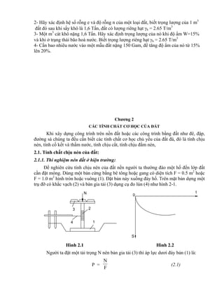 1
23
4
N t
0
S
2- Hãy xác định hệ số rỗng e và độ rỗng n của một loại đất, biết trọng lượng của 1 m3
đất đó sau khi sấy khô là 1,6 Tấn, đất có lượng riêng hạt h = 2.65 T/m3
3- Một m3
cát khô nặng 1,6 Tấn. Hãy xác định trọng lượng của nó khi độ ẩm W=15%
và khi ở trạng thái bão hoà nước. Biết trọng lượng riêng hạt h = 2.65 T/m3
4- Cần bao nhiêu nước vào một mẫu đất nặng 150 Gam, để tăng độ ẩm của nó từ 15%
lên 20%.
Chương 2
CÁC TÍNH CHẤT CƠ HỌC CỦA ĐẤT
Khi xây dựng công trình trên nền đất hoặc các công trình bằng đất như đê, đập,
đường sá chúng ta đều cần biết các tính chất cơ học chủ yếu của đất đá, đó là tính chịu
nén, tính cố kết và thấm nước, tính chịu cắt, tính chịu đầm nén,
2.1. Tính chất chịu nén của đất:
2.1.1. Thí nghiệm nén đất ở hiện trường:
Để nghiên cứu tính chịu nén của đất nền người ta thường đào một hố đến lớp đất
cần đặt móng. Dùng một bản cứng bằng bê tông hoặc gang có diện tích F = 0.5 m2
hoặc
F = 1.0 m2
hình tròn hoặc vuông (1). Đặt bản này xuống đáy hố. Trên mặt bản dựng một
trụ đỡ có khắc vạch (2) và bàn gia tải (3) dụng cụ đo lún (4) như hình 2-1.
Hình 2.1 Hình 2.2
Người ta đặt một tải trọng N nên bản gia tải (3) thì áp lực dươí đáy bản (1) là:
P =
F
N
(2.1)
 