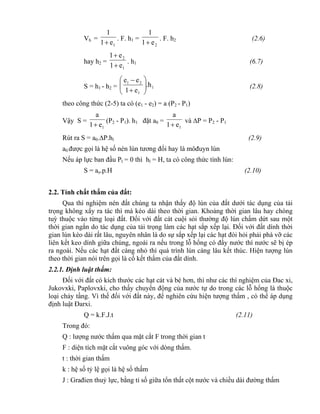 Vh =
1e1
1

. F. h1 =
2e1
1

. F. h2 (2.6)
hay h2 =
1
2
e1
e1


. h1 (6.7)
S = h1 - h2 = 1
1
21
.h
e1
ee








(2.8)
theo công thức (2-5) ta có (e1 - e2) = a (P2 - P1)
Vậy S =
1e1
a

(P2 - P1). h1 đặt a0 =
1e1
a

và P = P2 - P1
Rút ra S = a0.P.hl (2.9)
a0 được gọi là hệ số nén lún tương đối hay là môđuyn lún
Nếu áp lực ban đầu Pl = 0 thì hl = H, ta có công thức tính lún:
S = ao.p.H (2.10)
2.2. Tính chất thấm của đất:
Qua thí nghiệm nén đất chúng ta nhận thấy độ lún của đất dưới tác dụng của tải
trọng không xẩy ra tác thì mà kéo dài theo thời gian. Khoảng thời gian lâu hay chóng
tuỳ thuộc vào từng loại đất. Đối với đất cát cuội sỏi thường độ lún chấm dứt sau một
thời gian ngắn do tác dụng của tải trọng làm các hạt sắp xếp lại. Đối với đất dính thời
gian lún kéo dài rất lâu, nguyên nhân là do sự sắp xếp lại các hạt đòi hỏi phải phá vỡ các
liên kết keo dính giữa chúng, ngoài ra nếu trong lỗ hổng có đầy nước thì nước sẽ bị ép
ra ngoài. Nếu các hạt đất càng nhỏ thì quá trình lún càng lâu kết thúc. Hiện tượng lún
theo thời gian nói trên gọi là cố kết thấm của đất dính.
2.2.1. Định luật thấm:
Đối với đất có kích thước các hạt cát và bé hơn, thì như các thí nghiệm của Đac xi,
Jukovxki, Paplovxki, cho thấy chuyển động của nước tự do trong các lỗ hổng là thuộc
loại chảy tầng. Vì thế đối với đất này, để nghiên cứu hiện tượng thấm , có thể áp dụng
định luật Đarxi.
Q = k.F.J.t (2.11)
Trong đó:
Q : lượng nước thấm qua mặt cắt F trong thời gian t
F : diện tích mặt cắt vuông góc với dòng thấm.
t : thời gian thấm
k : hệ số tỷ lệ gọi là hệ số thấm
J : Građien thuỷ lực, bằng tỉ số giữa tổn thất cột nước và chiều dài đường thấm
 