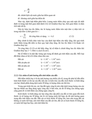 J =
dl
dh
dh: chênh lệch cột nước giữa hai điểm quan sát
dl : khoảng cách giữa hai điểm đó
Như vậy, định luật thấm phát biểu: Lượng nước thấm chảy qua một mặt cắt nhất
định và trong một thời gian nhất định tỉ lệ với Građien thuỷ lực, thời gian thấm và diện
tích mặt cắt ấy.
Nếu ký hiệu lưu tốc thấm, tức là lượng nước thấm trên một đơn vị diện tích và
trong một đơn vị thời gian là v :
v =
F.t
Q
thì công thức có dạng : v = k.J (2.12)
Đây chính là biểu thức toán học của định luật thấm cho thấy rằng, khi quá trình
nước thấm trong đất diến ra theo quy luật chảy tầng, thì lưu tốc thấm tỉ lệ thuận với
Građien thuỷ lực.
Từ công thức (2-12) có thể thấy rằng, hệ số thấm k chính bằng lưu tốc thấm khi
Građien thuỷ lực J = l. Đơn vị của k là cm/s.
Hệ số thấm k là một đặc trưng qan trọng để đánh giá tính thấm của đất. Mỗi loại
đất khác nhau có hệ số k khác nhau như sau:
Đất cát k = 1.10-1
 1.10-4
cm/s
Đất cát pha sét k = 1.10-3
 1.10-6
cm/s
Đất sét pha cát k = 1.10-5
 1.10-8
cm/s
Đất sét k = 1.10-7
 1.10-10
cm/s
2.2.2. Các nhân tố ảnh hưởng đến tính thấm của đất:
Đất thấm nhiều hay ít là do ảnh hưởng của nhiều yếu tố, trong đó phải kể đến điều
kiện hình thành và tồn tại của đất, kết cấu và kiến trúc của đất, kích thước và hình dáng
của hạt, thành phần dung dịch nước lỗ hổng và lượng chứa các khí kín.
Trong quá trình tồn tại, các lớp đất ngày càng bị nén chặt dưới trọng lượng của các
lớp tạo thành sau lắng đọng ngày càng dày ở bên trên, do đó lỗ hổng của chúng ngày
càng giảm đi và tính thấm của chúng ngày càng bé.
Kích thước và hình dáng các hạt cũng như cấp phối của đất có liên quan đến kích
thước và số lượng các lỗ hổng, tức là với lượng nước kết hợp, do đó ảnh hưởng quan
trọng đến tính thấm của đất. Đất cát có kích thưỡc lỗ hổng lớn, hơn nữa trong đất cát
không có nước kết hợp, nên tính thấm của đất cát lớn, đất sét có kích thước lỗ hổng bé,
có nước kết hợp bao bọc, nên tính thấm bé.
 