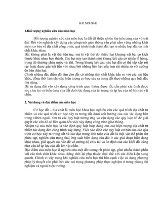 BÀI MỞ ĐẦU
1.Đối tượng nghiên cứu của môn học
Đối tượng nghiên cứu của môn học là đất đá thiên nhiên lớp trên cùng của vỏ trái
đất. Đối với nghành xây dựng các côngtrình giao thông cần phải nắm vững những khái
niệm cơ bản về địa chất công trình, quá trình hình thành đất tạo ra nhiều loại đất có tính
chất khác nhau.
Đất không phải là vật thể liên tục, mà là vật thể do nhiều hạt khoáng vật bé, có kích
thước khác nhau hợp thành. Các hạt này tạo thành một khung kết cấu có nhiều lỗ hổng,
trong đó thường chứa nước và khí. Trong khung kết cấu, các hạt đất có thể sắp xếp rời
rạc hoặc được gắn kết liền với nhau bởi những liên kết yếu hơn rất nhiều so với cường
đọ bản thân hạt.
Chính những đặc điểm đó làm cho đất có những tính chất khác hẳn so với các vật liệu
khác, đồng thời làm cho các hiên tượng cơ học xảy ra trong đất theo những quy luật đặc
thù riêng.
Để sử dụng đất vào xây dựng công trình giao thông được tốt, cần phải xác định được
sức chịu tải và biến dạng của đất dưới tác dụng của tải trọng và áp lực của nó lên các vật
chắn.
2. Nội dung và đặc điểm của môn học
Cơ học đất - địa chất là môn học khoa học nghiên cứu các quá trình địa chất tự
nhiên và các quá trình cơ học xảy ra trong đất dưới ảnh hưởng của các tác dụng bên
trong vàbên ngoài, tìm ra các quy luật tương ứng và vận dụng các quy luật đó để giải
quyết các vấn đề có liên quan đến việc xây dựng công trình giao thông.
Nhiệm vụ của môn học là xác định quy luật hoạt động của các hiện tượng địa chất tự
nhiên tác dụng đến công trình xây dựng. Việc xác định các quy luật cơ bản của các qúa
trình cơ học xảy ra trong đất và các đặc trưng tính toán của đất là một vật thể phân tán
phức tạp, nghiên cứu trạng thái ứng suất biến dạng của đất ở các giai đoạn biến dạng
khác nhau, giải quyết các vấn đề về cường độ chịu tải và ổn định của các khối đất cũng
như vấn đề áp lực của đất lên vật chắn.
Đặc điểm của môn học là nghiên cứu một đối tượng rất phức tạp, gồm nhiều thành phần
với các tính chất khác nhau, đồng thời lại phụ thuộc chặt chẽ với các điều kiện xung
quanh. Chính vì vậy trong khi nghiên cứu môn học thì bên cạnh việc sử dụng phương
pháp lý thuyết còn phải hết sức coi trọng phương pháp thực nghiệm ở trong phòng thí
nghiệm và ngoài hiện trường.
 
