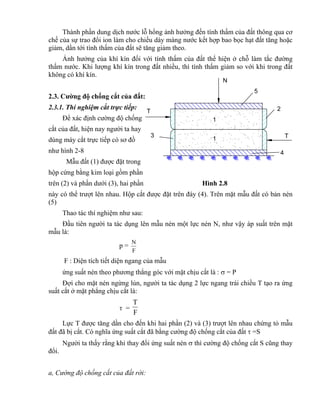4
N
T
T
1
1
2
5
3
Thành phần dung dịch nước lỗ hổng ảnh hưởng đến tính thấm của đất thông qua cơ
chế của sự trao đổi ion làm cho chiều dày màng nước kết hợp bao bọc hạt đất tăng hoặc
giảm, dần tới tính thấm của đất sẽ tăng giảm theo.
Ảnh hưởng của khí kín đối với tính thấm của đất thể hiện ở chỗ làm tắc đường
thấm nước. Khi lượng khí kín trong đất nhiều, thì tính thấm giảm so với khi trong đất
không có khí kín.
2.3. Cường độ chống cắt của đất:
2.3.1. Thí nghiệm cắt trực tiếp:
Để xác định cường độ chống
cắt của đất, hiện nay người ta hay
dùng máy cắt trực tiếp có sơ đồ
như hình 2-8
Mẫu đất (1) được đặt trong
hộp cứng bằng kim loại gồm phần
trên (2) và phần dưới (3), hai phần Hình 2.8
này có thể trượt lên nhau. Hộp cắt được đặt trên đáy (4). Trên mặt mẫu đất có bản nén
(5)
Thao tác thí nghiệm như sau:
Đầu tiên người ta tác dụng lên mẫu nén một lực nén N, như vậy áp suất trên mặt
mẫu là:
p =
F
N
F : Diện tích tiết diện ngang của mẫu
ứng suất nén theo phương thẳng góc với mặt chịu cắt là :  = P
Đợi cho mặt nén ngừng lún, người ta tác dụng 2 lực ngang trái chiều T tạo ra ứng
suất cắt ở mặt phẳng chịu cắt là:
 =
F
T
Lực T được tăng dần cho đến khi hai phần (2) và (3) trượt lên nhau chứng tỏ mẫu
đất đã bị cắt. Có nghĩa ứng suất cắt đã bằng cường độ chống cắt của đất  =S
Người ta thấy rằng khi thay đổi ứng suất nén  thì cường độ chống cắt S cũng thay
đổi.
a, Cường độ chống cắt của đất rời:
 