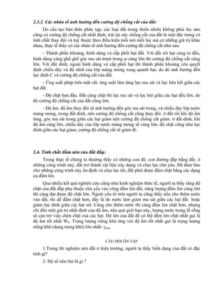 2.3.2. Các nhân tố ảnh hưởng đến cường độ chống cắt của đất:
Do cấu tạo bản thân phức tạp, các loại đất trong thiên nhiên không phải lúc nào
cũng có cường độ chống cắt nhất định, trái lại sức chống cắt của đất là một đặc trưng có
tính chất thay đổi và tuỳ thuộc theo điều kiện mỗi nơi mỗi lúc mà có những giá trị khác
nhau, thực tế thấy có các nhân tố ảnh hưởng đến cường độ chống cắt như sau:
- Thành phần khoáng, hình dáng và cấp phối hạt đất. Với đất rời hạt càng to đều,
hình dáng càng ghồ ghề góc ma sát trượt trong  càng lớn thì cường độ chống cắt càng
lớn. Với đất dính, ngoài hình dáng và cấp phối hạt thì thành phần khoáng còn quyết
định chiều dày và độ nhớt của lớp màng mỏng xung quanh hạt, do đó ảnh hưởng đến
lực dính C và cường độ chống cắt của đất.
- Ứng suất pháp trên mặt cắt. ứng suất làm tăng lực ma sát và lực liên kết giữa các
hạt đất.
- Độ chặt ban đầu. Đất càng chặt thì lực ma sát và lực hút giữa các hạt đều lớn, do
đó cường độ chống cắt của đất cũng lớn.
- Độ ẩm. độ ẩm thay đổi sẽ ảnh hưởng đến góc ma sát trong, và chiều dày lớp nước
màng mỏng, trong đất dính, nên cường độ chống cắt cũng thay đổi. ở đất rời khi độ ẩm
tăng, góc ma sát trong giữa các hạt giảm nên cường độ chống cắt giảm. ở đất dính, khi
độ ẩm càng lớn, chiều dày của lớp nước màng mỏng sẽ càng lớn, độ chặt cũng như lực
dính giữa các hạt giảm, cường độ chống cắt sẽ giảm đi.
2.4. Tính chất đầm nén của đất đắp:
Trong thực tế chúng ta thường thấy có những con đê, con đường đắp bằng đất. ở
những công trình này, đất trở thành vật liệu xây dựng và chịu lực chủ yếu. Để đảm bảo
cho những công trình này ổn định và chịu lực tốt, đất phải được đầm chặt bằng các dụng
cụ đầm lèn.
Qua nhiều kết quả nghiên cứu cũng như kinh nghiệm thức tế, người ta thấy rằng độ
chặt của đất đắp phụ thuộc chủ yếu vào công đầm lèn đất, năng lượng đầm lèn càng lớn
thì càng đạt được độ chặt lớn. Ngoài yếu tố trên người ta cũng thấy nếu cho thêm nước
vào đất, thì dễ đầm chặt hơn, đây là do nước làm giảm ma sát giữa các hạt đất hoặc
giảm lực dính giữa các hạt sét. Càng cho thêm nước thì càng đầm lén chặt hơn, nhưng
chỉ đến một giá trị nhất định của độ ẩm, nếu quá giới hạn này, lượng nước trong lỗ rỗng
sẽ cản trở việc chèn chặt của các hạt. Độ ẩm của đất để có thể đầm lèn chặt nhất gọi là
độ ẩm tốt nhất W0. Trọng lượng riêng khô ứng với độ ẩm tốt nhất gọi là trọng lượng
riêng khô (dung trọng khô) lớn nhất: max
CÂU HỎI ÔN TẬP
1.Trong thí nghiệm nén đất ở hiện trường, người ta thấy biến dạng của đất có đặc
tính gì?
2. Hệ số nén lún là gì ?
 