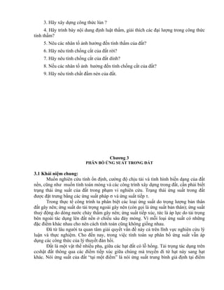 3. Hãy xây dựng công thức lún ?
4. Hãy trình bày nội dung định luật thấm, giải thích các đại lượng trong công thức
tính thấm?
5. Nêu các nhân tố ảnh hưởng đến tính thấm của đất?
6. Hãy nêu tính chống cắt của đất rời?
7. Hãy nêu tính chống cắt của đất dính?
8. Nếu các nhân tố ảnh hưởng đến tính chống cắt của đất?
9. Hãy nêu tính chất đầm nèn của đất.
Chương 3
PHÂN BỐ ỨNG SUẤT TRONG ĐẤT
3.1 Khái niệm chung:
Muốn nghiên cứu tính ổn định, cường độ chịu tải và tình hình biến dạng của đất
nền, cũng như muốn tính toán móng và các công trình xây dựng trong đất, cần phải biết
trạng thái ứng suất của đất trong phạm vi nghiên cứu. Trạng thái ứng suất trong đất
được đặt trưng bằng các ứng suất pháp  và ứng suất tiếp .
Trong thực tế công trình ta phân biệt các loại ứng suất do trọng lượng bản thân
đất gây nên; ứng suất do tải trọng ngoài gây nên (còn gọi là ứng suất bản thân); ứng suất
thuỷ động do dòng nước chảy thấm gây nên; ứng suất tiếp xúc, tức là áp lực do tải trọng
bên ngoài tác dụng lên đất nền ở chiều sâu đáy móng. Vì mỗi loại ứng suất có những
đặc điểm khác nhau cho nên cách tính toán cũng không giống nhau.
Đã từ lâu người ta quan tâm giải quyết vấn đề này cả trên lĩnh vực nghiên cứu lý
luận và thực nghiệm. Cho đến nay, trong việc tính toán sự phân bố ứng suất vẫn áp
dụng các công thức của lý thuyết đàn hồi.
Đất là một vật thể nhiều pha, giữa các hạt đất có lỗ hổng. Tải trọng tác dụng trên
ccshật đất thông qua các điểm tiếp xúc giữa chúng mà truyền đi từ hạt này sang hạt
khác. Nói ứng suất của đất “tại một điểm” là nói ứng suất trung bình giả định tại điểm
 