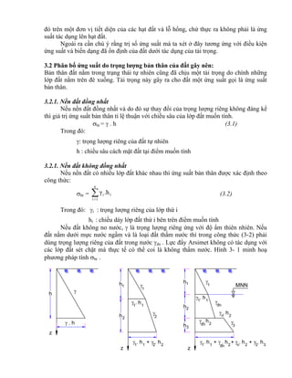 z

h
h

z
h1 1
1
2

11
h h2 2
+
h
h
1
2
+ 2®n
hh1 1
3
1
11
h
z

®n

h
®n 2
2n
h
2n
h h3 3
++
h
h
h
1
2
3
MNN
đó trên một đơn vị tiết diện của các hạt đất và lỗ hổng, chứ thực ra không phải là ứng
suất tác dụng lên hạt đất.
Ngoài ra cần chú ý rằng trị số ứng suất mà ta xét ở đây tương ứng với điều kiện
ứng suất và biến dạng đã ổn định của đất dưới tác dụng của tải trọng.
3.2 Phân bố ứng suất do trọng lượng bản thân của đất gây nên:
Bản thân đất nằm trong trạng thái tự nhiên cũng đã chịu một tải trọng do chính những
lớp đất nằm trên đè xuống. Tải trọng này gây ra cho đất một ứng suất gọi là ứng suất
bản thân.
3.2.1. Nền đất đồng nhất
Nếu nền đất đồng nhất và do đó sự thay đổi của trọng lượng riêng không đáng kể
thì giá trị ứng suất bản thân tỉ lệ thuận với chiều sâu của lớp đất muốn tính.
bt =  . h (3.1)
Trong đó:
: trọng lượng riêng của đất tự nhiên
h : chiều sâu cách mặt đất tại điểm muốn tính
3.2.1. Nền đất không đồng nhất
Nếu nền đất có nhiều lớp đất khác nhau thì ứng suất bản thân được xác định theo
công thức:
bt = 1
n
1i
i .hγ
(3.2)
Trong đó: i : trọng lượng riêng của lớp thứ i
hi : chiều dày lớp đất thứ i bên trên điểm muốn tính
Nếu đất không no nước,  là trọng lượng riêng ứng với độ ẩm thiên nhiên. Nếu
đất nằm dưới mực nước ngầm và là loại đất thấm nước thì trong công thức (3-2) phải
dùng trọng lượng riêng của đất trong nước dn . Lực đẩy Arsimet không có tác dụng với
các lớp đất sét chặt mà thực tế có thể coi là không thấm nước. Hình 3- 1 minh hoạ
phương pháp tính bt .
 