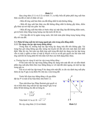 Z
P
R
P
z
r
0
Hình 3.1
Qua công thức (3.1) và (3.2) và hình 3.1, ta thấy biểu đồ phân phối ứng suất bản
thân của đất có một số nhận xét sau:
- Biểu đồ ứng suất bản thân của đất đồng nhất là một đường thẳng.
- Biểu đồ ứng suất bản thân của đất không đồng nhất là đường gẫy khúc, điểm
gẫy khúc tại nơi tiếp xúc giữa hai lớp.
- Biểu đồ ứng suất bản thân có bước nhảy tại mặt tầng lớp đất không thấm nước,
giá trị bước nhảy bằng trọng lượng của lớp nước đè lên nó.
- Với lớp đất rời bị ngâm trong nước, khi tính toán phải dùng trọng lượng riêng
đẩy nổi của đất.
3.3. Phân bố ứng suất do tải trọng ngoài gây nên trong nền đồng nhất:
3.3.1 Tác dụng của lực tập trung thẳng đứng:
Trong thực tế, trường hợp lực tập trung tác dụng trên đất nền không gặp. Tải
trọng bao giờ cũng thông qua đáy móng mà truyền tới đất nền trên một diện tích nhất
định. Mặc dù vậy, bài toán xác định ứng suất trong đất dưới tác dụng của lực tập trung
vẫn có một ý nghĩa cơ bản về mặt lý thuyết và là cơ sở để giải quyết các bài toán tính
ứng suất khi tải trọng phân bố trên diện tích theo các hình dạng khác nhau.
a, Trường hợp tác dụng là một lực tập trung thẳng đứng :
Ở bài toán một lực tập trung thẳng đứng tác dụng trên mặt đất chỉ xét đến thành
phần ứng suất phụ thêm theo trục thẳng đưng so với mặt đất nằm ngang, do một lực tập
trung gây ra.
Giả sử có một lực tập trung P tác dụng trên mặt đất, ta cần xác định ứng suất phụ
thêm do lực P gây ra tại điểm M ở độ sâu z (m) trong đất
Trước hết chọn trục thẳng đứng z đi qua điểm
đặt lực P và một số ký hiệu khác như hình 3.2.
Theo nhà khoa học Pháp Jbutinét giải quyết và
rút ra biểu thức ứng suất do lực tập trung P gây ra tại
điểm M khi không cho đất nở hông là:
z = 5
3
.2.
3.P.z
R
(3.3)
Trên hình 3-2 ta có: R = 22
rz 
Do vậy công thức (3-3) trở thành: Hình 3.2
 