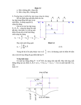 P P P1 2 3
M
z
z
z
1
2
3
z
P=6.10 kN
2
ABC
r =1mB
A
r =2m
2m
0,72.10 kN/m
2
0,13.10
2
2
0,41.10
Hình 3.3
a : Khi z không đổi, r thay đổi
b : Khi z thay đổi, r không đổi
b, Trường hợp có nhiều lực tập trung cùng tác dụng:
Để xác định ứng suất phụ thêm do các
lực tập trung đồng thời gây ra tại
một điểm , ta dùng nguyên lý
cộng tác dụng.
Giả sử có các lực tập trung
P1, P2, P3, . cùng tác dụng lên mặt
đất như trên hình 3-4, thì tại một
điểm M nào đó có thể tính bằng
cách cộng tác dụng.
z = k1 2
1
z
P
+ k2 2
2
z
P
+ k3 2
3
z
P
+ ...
Hay một cách tổng quát: Hình 3.4
z = i
n
1i
i2
.Pk
z
1

(3.5)
Trong đó hệ số ki phụ thuộc vào tỉ số
z
ri
với ri là khoảng cách từ điểm M nằm
sâu z (m) tới trục đứng đi qua điểm đặt lực Pi
Ví dụ tính toán:
Có một lực thẳng đứng P = 6.102
KN, tác dụng trên mặt đất. Hãy tính ứng suất
thẳng đứng tại các điểm A, B, C có rA = 0 m, rB = 1 m, rC = 2 m và cách mặt đất 2 m,
như
hình 3-5
 