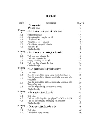 MỤC LỤC
MỤC NỘI DUNG TRANG
LỜI NÓI ĐẦU 5
BÀI MỞ ĐẦU 6
Chương
1
CÁC TÍNH CHẤT VẬT LÝ CỦA ĐẤT 7
1.1 Sự hình thành đất 7
1.2 Các thành phần chủ yếu của đất 7
1.3 Kết cấu của đất 9
1.4 Các chỉ tiêu vật lý của đất 10
1.5 Các chỉ tiêu trạng thái của đất 13
1.6 Phân loại đất 15
Câu hỏi bài tập 15
Chương
2
CÁC TÍNH CHẤT CƠ HỌC CỦA ĐẤT 16
2.1 Tính chất chịu nén của đất 16
2.2 Tính chất thấm của đất 20
2.3 Cường độ chống cắt của đất 21
2.4 Tính chất đầm nén của đất đắp 24
Câu hỏi bài tập 24
Chương
3
PHÂN BỐ ỨNG SUẤT TRONG ĐẤT 25
3.1 Khái niệm 25
3.2 Phân bố ứng suất do trọng lượng bản thân đất gây ra 25
3.3
Phân bố ứng suất do tải trọng ngoài gây nên trong nền
đồng nhất
26
3.4
Phân bố ứng suất do tải trọng ngoài gây nên trong nền
không đồng nhất
37
3.5 Phân bố ứng suất tiếp xúc dưới đáy móng 38
Câu hỏi bài tập 40
Chương
4
BIẾN DẠNG LÚN CỦA NỀN 41
4.1 Khái niệm 41
4.2 Tính lún cuối cùng theo quy phạm 22 – TCN – 18 -79 41
4.3 Tính lún theo phương pháp cộng lún từng lớp 42
Câu hỏi bài tập 45
Chương
5
SỨC CHỊU TẢI CỦA ĐẤT NỀN 46
5.1 Khái niệm 46
5.2 Xác định tải trọng tới dẻo 46
 
