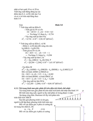 A C
P
l
nhật có hai cạnh 10 m và 20 m.
Tính ứng suất thẳng đứng tại các
điểm tâm 0, L và M ở độ sâu 5 m
và có vị trí trên mặt bằng theo
hình 3-8
Giải Hình 3.8
* Tính ứng suất tại điểm 0:
- Tính giá trị l/b và z/b:
l/b = 20/10 = 2 ; z/b = 5/10 = 0,5
→ Tra bảng 3-2 được ko = 0,734
- Vậy ứng suất tại tâm 0 là:
0
z = 0,734 . 4.102
= 2,94.102
(KN/m2
)
* Tính ứng suất tại điểm L và M:
- Điểm L và M nằm đối xứng cho nên
kg(ABLI) = kg(ILCD)
- Tính giá trị l/b và z/b:
l/b = 20/5 = 4 ; z/b = 5/5 = 1
→ Tra bảng 3-3 được kg = 0,204
- Vậy ứng suất tại tâm L là:
L
z = kg (ABLI) + kg (ILCD). P
L
z = 0,204 + 2,204. 4.102
= 1,63.102
(KN/m2
)
-Tại điểm M
M
z = kg (AHMI) + kg (IMGD) – kg (BHML) – kg (LMGC). P
Đối với hình AHMI và IMGD có
l/b = 30/5 = 6; z/b = 5/5 = 1; kg = 0,205
Đối với hình BHML và hình IMGC có
l/b = 10/5 = 2; z/b = 5/5 = 1; kg = 0,200
- Vậy ứng suất tại tâm M là:
M
z = 2(2,205 – 2,200). 4.102
= 0,04.102
(KN/m2
)
4.3.3. Tải trọng hình tam giác phân bố trên diện tích hình chữ nhật:
Tải trọng hình tam giác phân bố trên diện tích hình chữ nhật như hình 3-9
Để tính toán ứng suất, người ta lấy một phân số trong phạm vi (dp).
Áp dụng công thức Jbutxinet rồi lấy tích phân trên
toàn diện tích ABCD
Sau khi giải phương trình và rút gọn,
người ta đã lập được phương trình tính toán sau:
Đối với các điểm góc ở phía có cường độ
tải trọng lớn nhất (C, D)
z = kT . P (3-8)
Đối với các điểm góc ở phía có cường
 