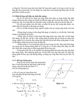 x
y
o
P
ey
xe
b
l
có tầng đá. Cho nên trong tính toán phân bố ứng suất, người ta bỏ qua sự tồn tại của
tầng đất yếu ở phía dưới, mà vẫn dùng các công thức của trường hợp đồng nhất với kết
quả thiên về phía an toàn.
3.5. Phân bố ứng suất tiếp xúc dưới đáy móng:
Áp lực do toàn bộ tải trọng của công trình (bao gồm cả trọng lượng bản thân
móng), thông qua đáy móng mà truyền tới đất nền được gọi là áp lực đáy móng. Vì hiện
tượng này xảy ra tại mặt tiếp xúc giữa đáy móng và đất nền, nên gọi là áp lực tiếp xúc.
Các kết quả nghiên cứu cho thấy, sự phân bố áp lực đáy móng phụ thuộc vào
nhiều nhân tố trong đó có độ cứng của móng.
Căn cứ vào đặc trưng độ cứng, người ta phân chia các móng công trình ra ba loại
sau:
- Móng cứng là móng có khả năng biến dạng vô cùng bé so với đất nền. Dưới đáy
móng có sự phân bố lại áp lực.
- Móng mềm là móng có khả năng biến dạng hoàn toàn cùng cấp với khả năng
biến dạng của đất nền. áp lực ở đáy móng phân bố giống như tải trọng tác dụng trên
móng, nghĩa là trị số áp lực đáy móng trên mặt đất nền tại mỗi điểm trong phạm vi chịu
tải đều bằng cường độ của tải trọng tại điểm đó.
- Móng cứng có vị trí trung gian giữa hai loại móng nói trên. Khả năng biến dạng
của móng tuy bé nhưng không phải là vô cùng bé so với khả năng biến dạng của đất
nền. Dưới đáy móng cũng có hiện tượng phân bố lại ứng suất.
Trong giáo trình này ta chỉ nghiên cứu phương pháp đơn giản tính ứng suất dưới
đáy móng cứng. Theo phương pháp này với giả thiết xem ứng suất tiếp xúc dưới đáy
móng phân bố theo quy luật đường thẳng, sử dụng các công thức tính của sức bền vật
liệu.
3.5.1. Bài toán không gian:
Toàn bộ các lực tác dụng trên móng được
đưa về một tổng hợp lực tập trung N đặt lại đáy
móng, chọn hệ toạ độ như hình 3-13
Xét các trường hợp sau:
a, Khi tải trọng tác dụng đúng tâm:
ứng suất phân bố dưới đế móng sẽ là đều
và có giá trị:
P =
lb.
N
(3-11)
b, Khi tải trọng tác dụng lệch tâm: Hình 3.13
P(x,y) = x
y
y
x
x
J
M
y
J
M
lb.
N
 (3.13)
Trong đó: Mx = N.ey ; My = N. ex
Jx =
12
b. 3
l
và Jy =
12
b. 3
l
 