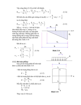 





 x0 e
2
b
3x
l







x
0
e
2
b
3
2N
P
x
b
N
ex
ox
Po
b
q
x
y
xe
Vậy công thức (3-12) có thể viết thành;
P(x,y) = 





 y
l
e12.
x
b
e12.
1
lb.
N
2
y
2
x
(3.14)
Để tính cho các điểm góc móng có toạ độ x =
2
b
 và y =
2
l

ta có công thức:
P(x,y) = 






ll
yx
e6.
b
e6.
1
b.
N
(3.15)
Nếu ey = 0 và ex > b/6 thì N lệch
tâm nhiều theo trục x, móng có xu
hướng bị lệch một mép, tại mép phát
sinh ứng suất kéo. Nhưng giữa nền và
móng không thể có ứng suất kéo được,
nên buộc phải phân bố ứng suất dưới
đế móng như hình 3-14
Khi đó ta có :
(3-16) Hình 3.14
3.5.2. Bài toán phẳng:
Gọi q là tải trọng phân bố trên một
đơn vị chiều dài như hình 3-15
- Khi tải trọng đúng tâm ta có:
P =
b
q
(3.17)
- Khi tải trọng lệch tâm với độ lệch tâm ex, ta có
P = x
J
M
F
q
y
x
 (3.18)
Nếu lấy một đơn vị chiều dài ta có:
F = b . 1 = b
Jy = 1.b3
/12
My = q.ex
Hình 3.14
Thay vào (3-18) ta có:
 