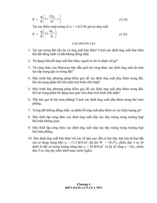 P = 





 x
ex
.
b
12
1
b
q
2 (3.19)
Tại các điểm mép móng có x =  b/2 thì giá trị ứng suất:
P = 






b
6
1
b
q xe
(3.20)
CÂU HỎI ÔN TẬP
1. Tại sao trong đất nền lại có ứng suất bản thân? Cách xác định ứng suất bản thân
khi đất đồng nhất và đất không đồng nhất.
2. Từ dạng biểu đồ ứng suất bản thân, người ta rút ra nhận xét gì?
3. Từ công thức của Jbutxinet hãy dẫn giải tới công thức xác định ứng suất do một
lực tập trung gây ra trong đất?
4. Hãy trình bày phương pháp điểm góc để xác định ứng suất phụ thêm trong đất,
khi tải trọng phân bố trên diện tích hình chữ nhật?
5. Hãy trình bày phương pháp điểm góc để xác định ứng suất phụ thêm trong đất,
khi tải trọng phân bố dạng tam giác trên diện tích hình chữ nhật?
6. Thế nào gọi là bài toán phẳng? Cách xác định ứng suất phụ thêm trong bải toán
phẳng.
7. Trong đất không đồng nhất, sự phân bố ứng suất phụ thêm có các hiện tượng gì?
8. Hãy thiết lập công thức xác định ứng suất tiếp xúc đáy móng trong trường hợp
bài toán không gian.
9. Hãy thiết lập công thức xác định ứng suất tiếp xúc đáy móng trong trường hợp
bài toán phẳng.
10. Xác định ứng suất bản thân với các số liệu sau: đất có hai lớp, lớp trên là loại đất
cát có dung trọng khô k = 17,3 KN/m2
, độ ẩm W = 14,1%, chiều dày 3 m, lớ
dưới là đất có trọng lượng riêng hạt h = 28 KN/m3
và hệ số rỗng e = 0,6, chiều
dày 5 m, lớp này nằm dưới mực nước ngầm.
Chương 4
BIẾN DẠNG LÚN CỦA NỀN
 