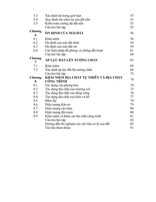 5.3 Xác định tải trọng giới hạn 47
5.4 Quy định sức chịu tải của đất nền 51
5.5 Kiểm toán cường độ đất nền 53
Câu hỏi bài tập 55
Chương
6
ỔN ĐỊNH CỦA MÁI ĐẤT 56
6.1 Khái niệm 56
6.2 Ổn định của mái đất dính 56
6.3 Ổn định của mái đất rời 59
6.4 Các biện pháp đề phòng và chống đất trượt 61
Câu hỏi bài tập 64
Chương
7
ÁP LỰC ĐẤT LÊN TƯỜNG CHẮN 65
7.1 Khái niệm 65
7.2 Xác định áp lực đất lên tường chắn 66
Câu hỏi bài tập 73
Chương
8
KHÁI NIỆM ĐỊA CHẤT TỰ NHIÊN VÀ ĐỊA CHẤT
CÔNG TRÌNH
74
8.1 Tác dụng của phong hóa 74
8.2 Tác dụng địa chất của mương xói 75
8.3 Tác dụng địa chất của dòng sông 76
8.4 Tác dụng địa chất của biển và hồ 77
8.5 Đầm lầy 79
8.6 Hiện tượng Kás-tơ 79
8.7 Hiện tượng cát chảy 80
8.8 Hiện tượng đất trượt 80
8.9 Khái niệm về khảo sát địa chất công trình 81
Câu hỏi bài tập 82
Hướng dẫn thí nghiệm các chỉ tiêu cơ lý của đất 85
Tài liệu tham khảo 91
 