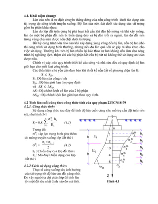 bt
h
h
tb
3


4
tb
tb
5

Z
h
h
h
h
h
5
4
3
2
1 1
2
3
4
5

1
2

tb
tb
z

1
2
o
4.1. Khái niệm chung:
Lún của nền là sự dịch chuyển thẳng đứng của nền công trình dưới tác dụng của
tải trọng do công trình truyền xuống. Độ lún của nền đất dưới tác dụng của tải trọng
gồm ba phần khác nhau:
Lún do lớp đất trên cùng bị phá hoại kết cấu khi đào hố móng và khi xây móng,
lún do một bộ phận đất nền bị biến dạng dẻo và bị đùn trồi ra ngoài, lún do đất nền
trong vùng chịu nén được nén chặt dưới tải trọng.
Bất kỳ công trình lớn nhỏ nào khi xây dựng xong cũng đều bị lún, nếu độ lún nhỏ
thì công trình sử dụng bình thường, nhưng nếu độ lún quá lớn sẽ gây ra khó khăn cho
việc sử dụng. Thường khi nền bị lún nhiều lại kéo theo sự lún không đều làm cho công
trình bị nghiêng lệch, thậm chí các bộ phận kết cấu bị nứt nẻ không thể sử dụng an toàn
được nữa.
Chính vì vậy, các quy trình thiết kế cầu cống và nhà cửa đều có quy định độ lún
giới hạn cho mỗi loại công trình.
Các điều kiện chủ yếu cần đảm bảo khi thiết kế nền đất về phương diện lún là:
S  Sgh
S : Độ lún của công trình
Sgh : Độ lún giới hạn theo quy định
và S  Sgh
S : Độ chênh lệch về lún của 2 bộ phận
Sgh : Độ chênh lệch lún giới hạn theo quy định.
4.2 Tính lún cuối cùng theo công thức tính của quy phạm 22TCN18-79
4.2.1. Công thức tính:
Sử dụng công thức sau đây để tính độ lún cuối cùng cho mố trụ cần đặt trên nền
sét, như hình 5-1
S = 0,8 
n
1i i
i
tb
i.
E
hσ
(4.1)
Trong đó:
tb
i : áp lực trung bình phụ thêm
do móng truyền xuống lớp đất thứ i
tb
i =
2
σσ 1ii 
(4.2)
hi : Chiều dày của lớp đất thứ i
Ei : Mô đuyn biến dạng của lớp
đất thứ i
4.2.2 Cách sử dụng công thức:
Thực tế càng xuống sâu ảnh hưởng
của tải trọng tới độ lún của đất càng nhỏ.
Do vậy người ta chỉ phân lớp để tính lún
tới một độ sâu nhất định nào đó mà thôi. Hình 4.1
 