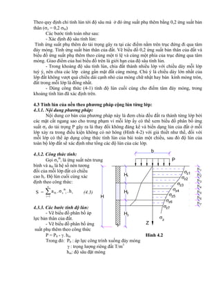 z1
z2
z3
z4
z5
z6
z7
P
z
Z
h
h
h
h
h
h
1
2
3
4
5
6
7
H
H
H
H
1
2
3
b
h
Theo quy định chỉ tính lún tới độ sâu mà ở đó ứng suất phụ thêm bằng 0,2 ứng suất bản
thân (z = 0,2 bt)
Các bước tính toán như sau:
- Xác định độ sâu tính lún:
Tính ứng suất phụ thêm do tải trọng gây ra tại các điểm nằm trên trục đứng đi qua tâm
đáy móng. Tính ứng suất bản thân của đất. Vẽ biểu đồ 0,2 ứng suất bản thân của đất và
biểu đồ ứng suất phụ thêm theo cùng một tỉ lệ và cùng một phía của trục đứng qua tâm
móng. Giao điểm của hai biểu đồ trên là giới hạn của độ sâu tính lún.
- Trong khoảng độ sâu tính lún, chia đất thành nhiều lớp với chiều dày mỗi lớp
tuỳ ý, nên chia các lớp càng gần mặt đất càng mỏng. Chú ý là chiều dày lớn nhất của
lớp đất không vượt quá chiều dài cạnh nhỏ của móng chữ nhật hay bán kính móng tròn,
đất trong mỗi lớp là đồng nhất.
- Dùng công thức (4-1) tính độ lún cuối cùng cho điểm tâm đáy móng, trong
khoảng tính lún đã xác định trên.
4.3 Tính lún của nền theo phương pháp cộng lún từng lớp:
4.3.1. Nội dung phương pháp:
Nội dung cơ bản của phương pháp này là đem chia đều đất ra thành từng lớp bởi
các mặt cắt ngang sao cho trong phạm vi mỗi lớp ấy có thể xem biểu đồ phân bố ứng
suất z do tải trọng P gây ra là thay đổi không đáng kể và biến dạng lún của đất ở mỗi
lớp xảy ra trong điều kiện không có nở hông (Hình 4-2) với giả thiết như thế, đối với
mỗi lớp có thể áp dụng công thức tính lún của bài toán một chiều, sau đó độ lún của
toàn bộ lớp đất sẽ xác định như tổng các độ lún của các lớp.
4.3.2. Công thức tính:
Gọi z
tb
i là ứng suất nén trung
bình và a0i là hệ số nén tương
đối của mỗi lớp đất có chiều
cao hi. Độ lún cuối cùng xác
định theo công thức:
S = 
n
1i
i
tb
iz0i h.σ.a (4.3)
4.3.3. Các bước tính độ lún:
- Vẽ biểu đồ phân bố áp
lực bản thân của đất.
- Vẽ biểu đồ phân bố ứng
suất phụ thêm theo công thức
P = P0 - . hm Hình 4.2
Trong đó: P0 : áp lực công trình xuống đáy móng
 : trọng lượng riêng đất T/m3
hm: độ sâu đặt móng
 