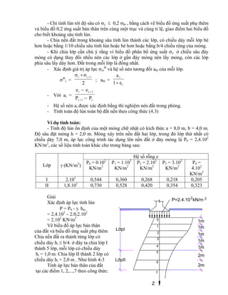 0
LípII
LípI
1
2
3
4
5
6
7
Z
2m
P=2.4.10 kN/m2 2
1m
1m
2m
1m
1m
1m
- Chỉ tính lún tới độ sâu có z  0,2 bt , bằng cách vẽ biểu đồ ứng suất phụ thêm
và biểu đồ 0,2 ứng suất bản thân trên cùng một trục và cùng tỉ lệ, giao điểm hai biểu đồ
cho biết khoảng sâu tính lún.
- Chia nền đất trong khoảng sâu tính lún thành các lớp, có chiều dày mỗi lớp bé
hơn hoặc bằng 1/10 chiều sâu tính lún hoặc bé hơn hoặc bằng b/4 chiều rộng của móng.
- Khi chia lớp cần chú ý rằng vì biểu đồ phân bố ứng suất z ở chiều sâu đáy
móng có dạng thay đổi nhều nên các lớp ở gần đáy móng nên lấy mỏng, còn các lớp
phía sâu lấy dày hơn. Đất trong mỗi lớp là đồng nhất.
- Xác định giá trị áp lực zi
tb
và hệ số nén tương đối a0i của mỗi lớp.
tb
i =
2
σσ 1ii 
; a0i =
i
i
e1
a

- Với ai =
i1i
1ii
PP
ee




- Hệ số nén ai được xác định bằng thí nghiệm nén đất trong phòng.
- Tính toán độ lún toàn bộ đất nền theo công thức (4.3)
Ví dụ tính toán:
- Tính độ lún ổn định của một móng chữ nhật có kích thức a = 8,0 m, b = 4,0 m.
Độ sâu đặt móng h = 2,0 m. Móng xây trên nền đất hai lớp, trong đó lớp thứ nhất có
chiều dày 7,0 m, áp lực công trình tác dụng lên nền đất ở đáy móng là P0 = 2,4.102
KN/m2
, các số liệu tính toán khác cho trong bảng sau:
Lớp  (KN/m3
)
Hệ số rỗng e
P0 = 0.102
KN/m2
P1 = 1.102
KN/m2
P2 = 2.102
KN/m2
P3 = 3.102
KN/m2
P4 =
4.102
KN/m2
I 2.101
0,544 0,360 0,268 0,218 0,205
II 1,8.101
0,730 0,528 0,420 0,354 0,323
Giải
Xác định áp lực tính lún
P = P0 - . hm
= 2,4.102
– 2.0,2.102
= 2.102
KN/m2
Vẽ biểu đồ áp lực bản thân
của đất và biểu đồ ứng suất phụ thêm
Chia nền đất ra thành từng lớp có
chiều dày hi  b/4. ở đây ta chia lớp I
thành 5 lớp, mỗi lớp có chiều dày
hi = 1,0 m. Chia lớp II thành 2 lớp có
chiều dày hi = 2,0 m . Như hình 4-3
Tính áp lực bản thân của đất
tại các điểm 1, 2,...,7 theo công thức:
 